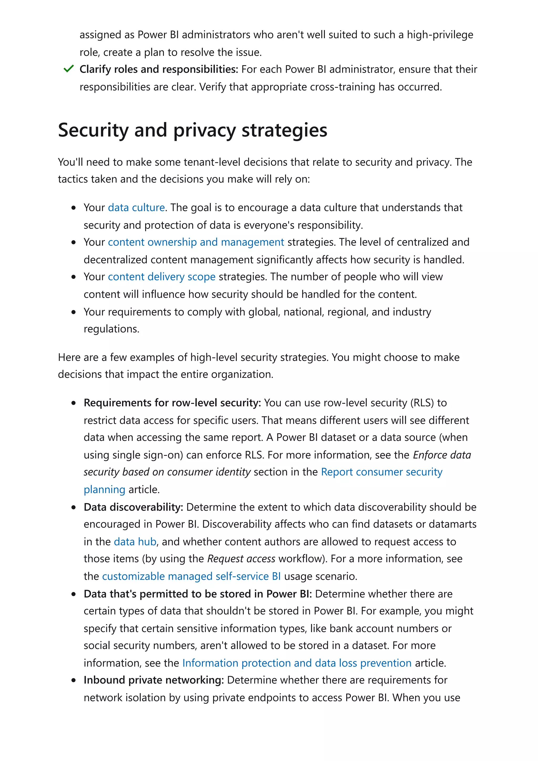 You'll need to make some tenant-level decisions that relate to security and privacy. The
tactics taken and the decisions you make will rely on:
Your data culture. The goal is to encourage a data culture that understands that
security and protection of data is everyone's responsibility.
Your content ownership and management strategies. The level of centralized and
decentralized content management significantly affects how security is handled.
Your content delivery scope strategies. The number of people who will view
content will influence how security should be handled for the content.
Your requirements to comply with global, national, regional, and industry
regulations.
Here are a few examples of high-level security strategies. You might choose to make
decisions that impact the entire organization.
Requirements for row-level security: You can use row-level security (RLS) to
restrict data access for specific users. That means different users will see different
data when accessing the same report. A Power BI dataset or a data source (when
using single sign-on) can enforce RLS. For more information, see the Enforce data
security based on consumer identity section in the Report consumer security
planning article.
Data discoverability: Determine the extent to which data discoverability should be
encouraged in Power BI. Discoverability affects who can find datasets or datamarts
in the data hub, and whether content authors are allowed to request access to
those items (by using the Request access workflow). For a more information, see
the customizable managed self-service BI usage scenario.
Data that's permitted to be stored in Power BI: Determine whether there are
certain types of data that shouldn't be stored in Power BI. For example, you might
specify that certain sensitive information types, like bank account numbers or
social security numbers, aren't allowed to be stored in a dataset. For more
information, see the Information protection and data loss prevention article.
Inbound private networking: Determine whether there are requirements for
network isolation by using private endpoints to access Power BI. When you use
assigned as Power BI administrators who aren't well suited to such a high-privilege
role, create a plan to resolve the issue.
Clarify roles and responsibilities: For each Power BI administrator, ensure that their
responsibilities are clear. Verify that appropriate cross-training has occurred.
＂
Security and privacy strategies
 