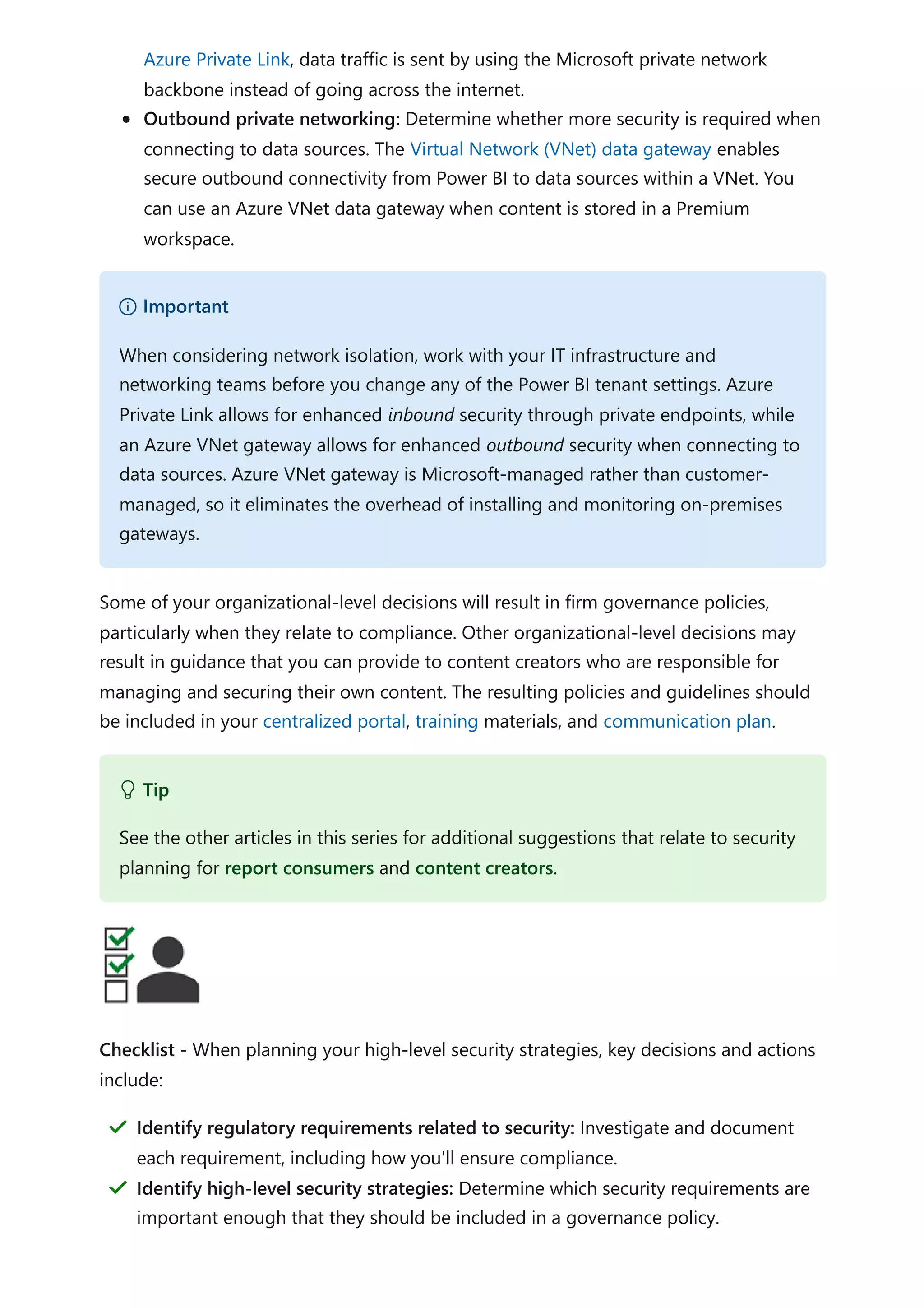 Azure Private Link, data traffic is sent by using the Microsoft private network
backbone instead of going across the internet.
Outbound private networking: Determine whether more security is required when
connecting to data sources. The Virtual Network (VNet) data gateway enables
secure outbound connectivity from Power BI to data sources within a VNet. You
can use an Azure VNet data gateway when content is stored in a Premium
workspace.
Some of your organizational-level decisions will result in firm governance policies,
particularly when they relate to compliance. Other organizational-level decisions may
result in guidance that you can provide to content creators who are responsible for
managing and securing their own content. The resulting policies and guidelines should
be included in your centralized portal, training materials, and communication plan.
Checklist - When planning your high-level security strategies, key decisions and actions
include:
） Important
When considering network isolation, work with your IT infrastructure and
networking teams before you change any of the Power BI tenant settings. Azure
Private Link allows for enhanced inbound security through private endpoints, while
an Azure VNet gateway allows for enhanced outbound security when connecting to
data sources. Azure VNet gateway is Microsoft-managed rather than customer-
managed, so it eliminates the overhead of installing and monitoring on-premises
gateways.
 Tip
See the other articles in this series for additional suggestions that relate to security
planning for report consumers and content creators.
Identify regulatory requirements related to security: Investigate and document
each requirement, including how you'll ensure compliance.
＂
Identify high-level security strategies: Determine which security requirements are
important enough that they should be included in a governance policy.
＂
 