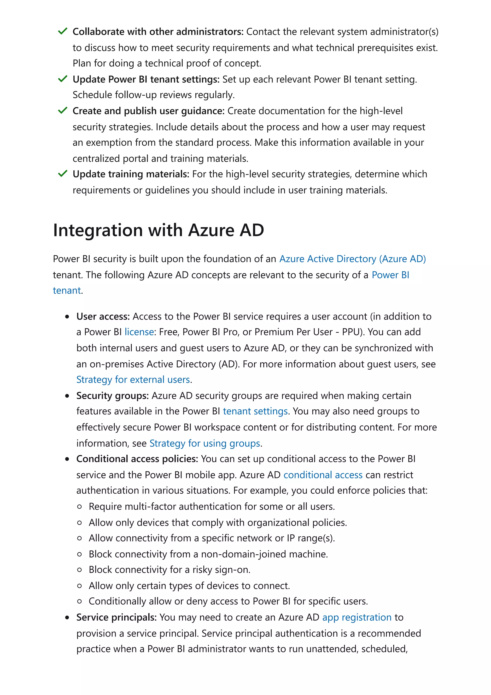 Power BI security is built upon the foundation of an Azure Active Directory (Azure AD)
tenant. The following Azure AD concepts are relevant to the security of a Power BI
tenant.
User access: Access to the Power BI service requires a user account (in addition to
a Power BI license: Free, Power BI Pro, or Premium Per User - PPU). You can add
both internal users and guest users to Azure AD, or they can be synchronized with
an on-premises Active Directory (AD). For more information about guest users, see
Strategy for external users.
Security groups: Azure AD security groups are required when making certain
features available in the Power BI tenant settings. You may also need groups to
effectively secure Power BI workspace content or for distributing content. For more
information, see Strategy for using groups.
Conditional access policies: You can set up conditional access to the Power BI
service and the Power BI mobile app. Azure AD conditional access can restrict
authentication in various situations. For example, you could enforce policies that:
Require multi-factor authentication for some or all users.
Allow only devices that comply with organizational policies.
Allow connectivity from a specific network or IP range(s).
Block connectivity from a non-domain-joined machine.
Block connectivity for a risky sign-on.
Allow only certain types of devices to connect.
Conditionally allow or deny access to Power BI for specific users.
Service principals: You may need to create an Azure AD app registration to
provision a service principal. Service principal authentication is a recommended
practice when a Power BI administrator wants to run unattended, scheduled,
Collaborate with other administrators: Contact the relevant system administrator(s)
to discuss how to meet security requirements and what technical prerequisites exist.
Plan for doing a technical proof of concept.
＂
Update Power BI tenant settings: Set up each relevant Power BI tenant setting.
Schedule follow-up reviews regularly.
＂
Create and publish user guidance: Create documentation for the high-level
security strategies. Include details about the process and how a user may request
an exemption from the standard process. Make this information available in your
centralized portal and training materials.
＂
Update training materials: For the high-level security strategies, determine which
requirements or guidelines you should include in user training materials.
＂
Integration with Azure AD
 