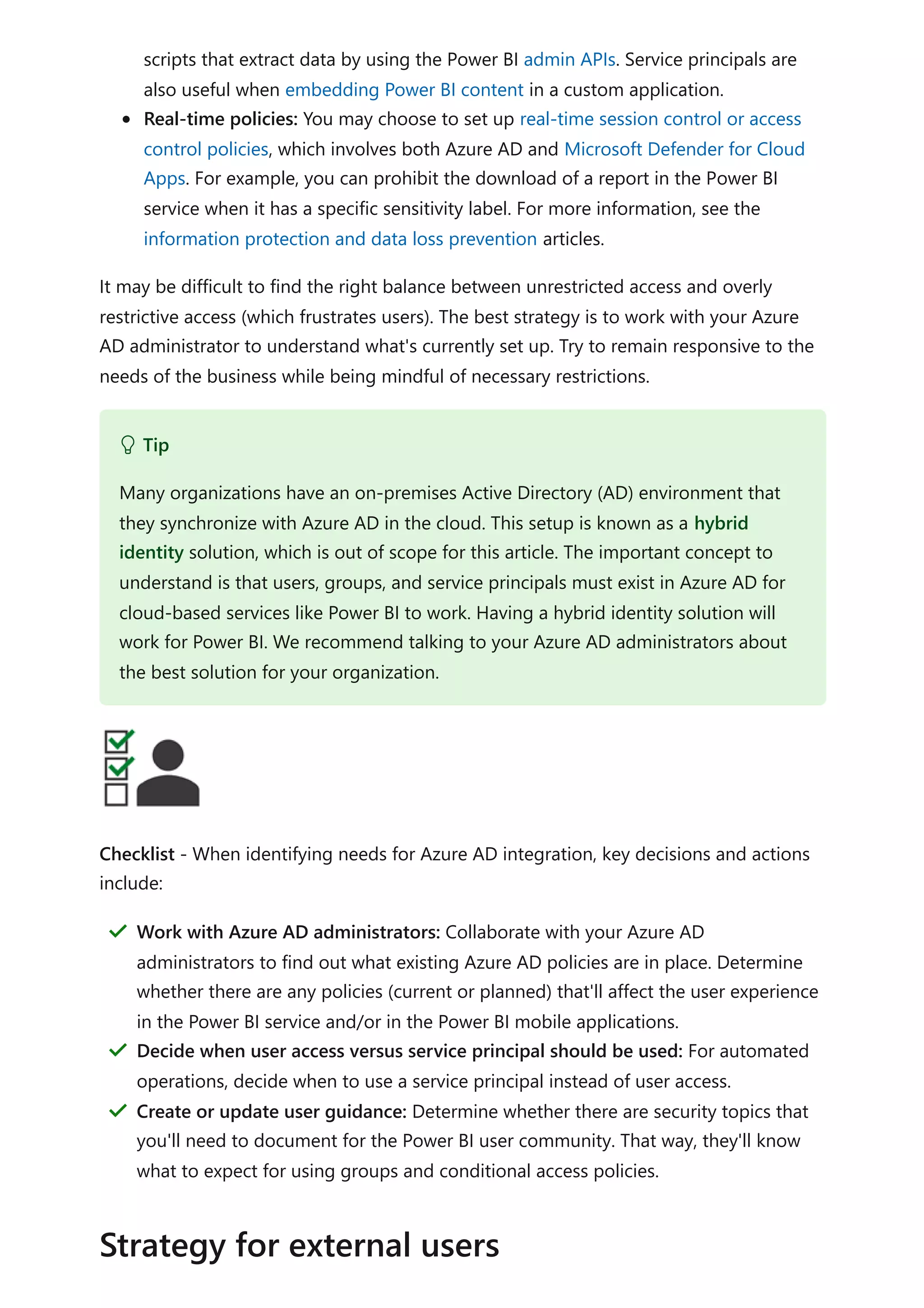 scripts that extract data by using the Power BI admin APIs. Service principals are
also useful when embedding Power BI content in a custom application.
Real-time policies: You may choose to set up real-time session control or access
control policies, which involves both Azure AD and Microsoft Defender for Cloud
Apps. For example, you can prohibit the download of a report in the Power BI
service when it has a specific sensitivity label. For more information, see the
information protection and data loss prevention articles.
It may be difficult to find the right balance between unrestricted access and overly
restrictive access (which frustrates users). The best strategy is to work with your Azure
AD administrator to understand what's currently set up. Try to remain responsive to the
needs of the business while being mindful of necessary restrictions.
Checklist - When identifying needs for Azure AD integration, key decisions and actions
include:
 Tip
Many organizations have an on-premises Active Directory (AD) environment that
they synchronize with Azure AD in the cloud. This setup is known as a hybrid
identity solution, which is out of scope for this article. The important concept to
understand is that users, groups, and service principals must exist in Azure AD for
cloud-based services like Power BI to work. Having a hybrid identity solution will
work for Power BI. We recommend talking to your Azure AD administrators about
the best solution for your organization.
Work with Azure AD administrators: Collaborate with your Azure AD
administrators to find out what existing Azure AD policies are in place. Determine
whether there are any policies (current or planned) that'll affect the user experience
in the Power BI service and/or in the Power BI mobile applications.
＂
Decide when user access versus service principal should be used: For automated
operations, decide when to use a service principal instead of user access.
＂
Create or update user guidance: Determine whether there are security topics that
you'll need to document for the Power BI user community. That way, they'll know
what to expect for using groups and conditional access policies.
＂
Strategy for external users
 