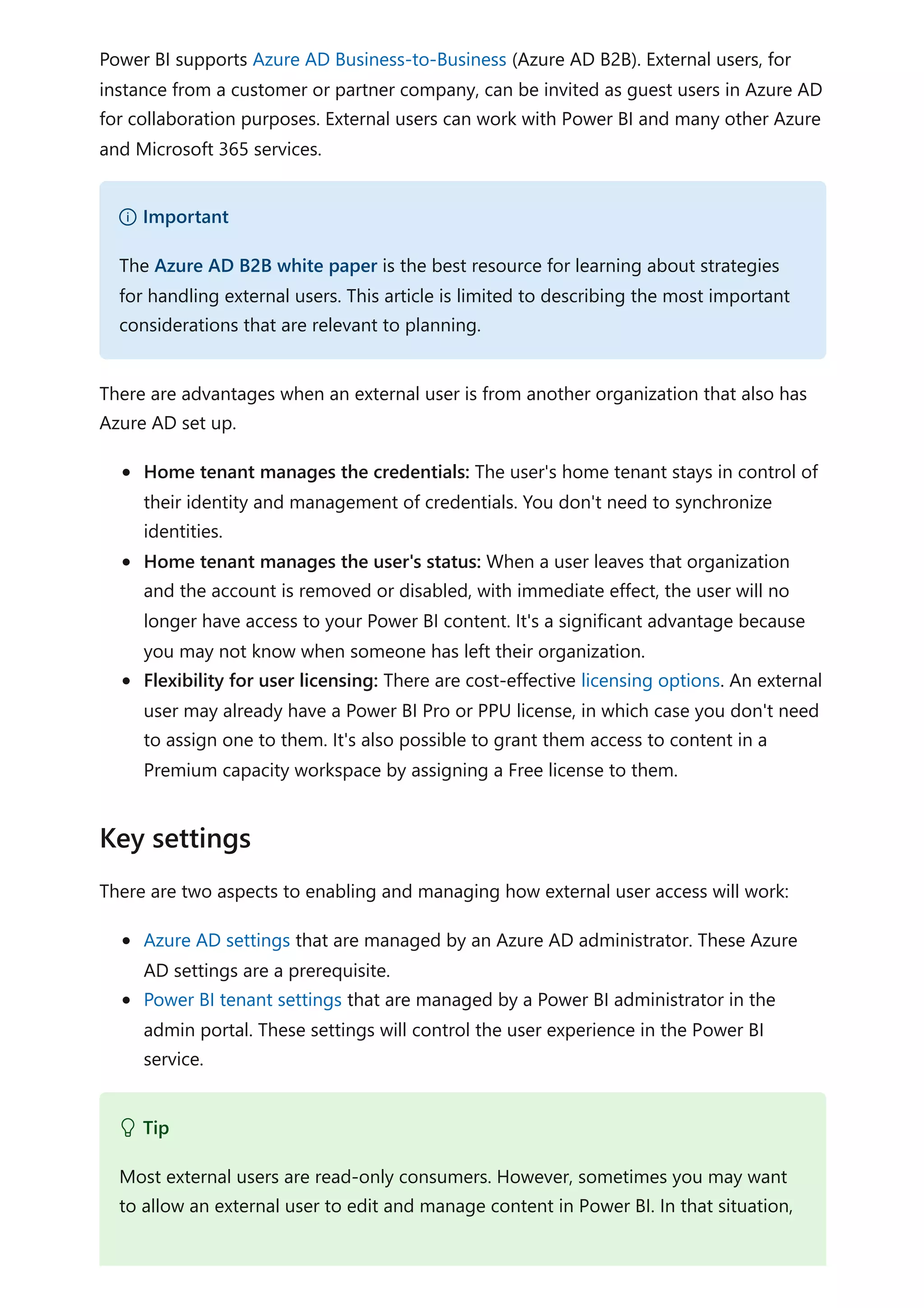 Power BI supports Azure AD Business-to-Business (Azure AD B2B). External users, for
instance from a customer or partner company, can be invited as guest users in Azure AD
for collaboration purposes. External users can work with Power BI and many other Azure
and Microsoft 365 services.
There are advantages when an external user is from another organization that also has
Azure AD set up.
Home tenant manages the credentials: The user's home tenant stays in control of
their identity and management of credentials. You don't need to synchronize
identities.
Home tenant manages the user's status: When a user leaves that organization
and the account is removed or disabled, with immediate effect, the user will no
longer have access to your Power BI content. It's a significant advantage because
you may not know when someone has left their organization.
Flexibility for user licensing: There are cost-effective licensing options. An external
user may already have a Power BI Pro or PPU license, in which case you don't need
to assign one to them. It's also possible to grant them access to content in a
Premium capacity workspace by assigning a Free license to them.
There are two aspects to enabling and managing how external user access will work:
Azure AD settings that are managed by an Azure AD administrator. These Azure
AD settings are a prerequisite.
Power BI tenant settings that are managed by a Power BI administrator in the
admin portal. These settings will control the user experience in the Power BI
service.
） Important
The Azure AD B2B white paper is the best resource for learning about strategies
for handling external users. This article is limited to describing the most important
considerations that are relevant to planning.
Key settings
 Tip
Most external users are read-only consumers. However, sometimes you may want
to allow an external user to edit and manage content in Power BI. In that situation,
 