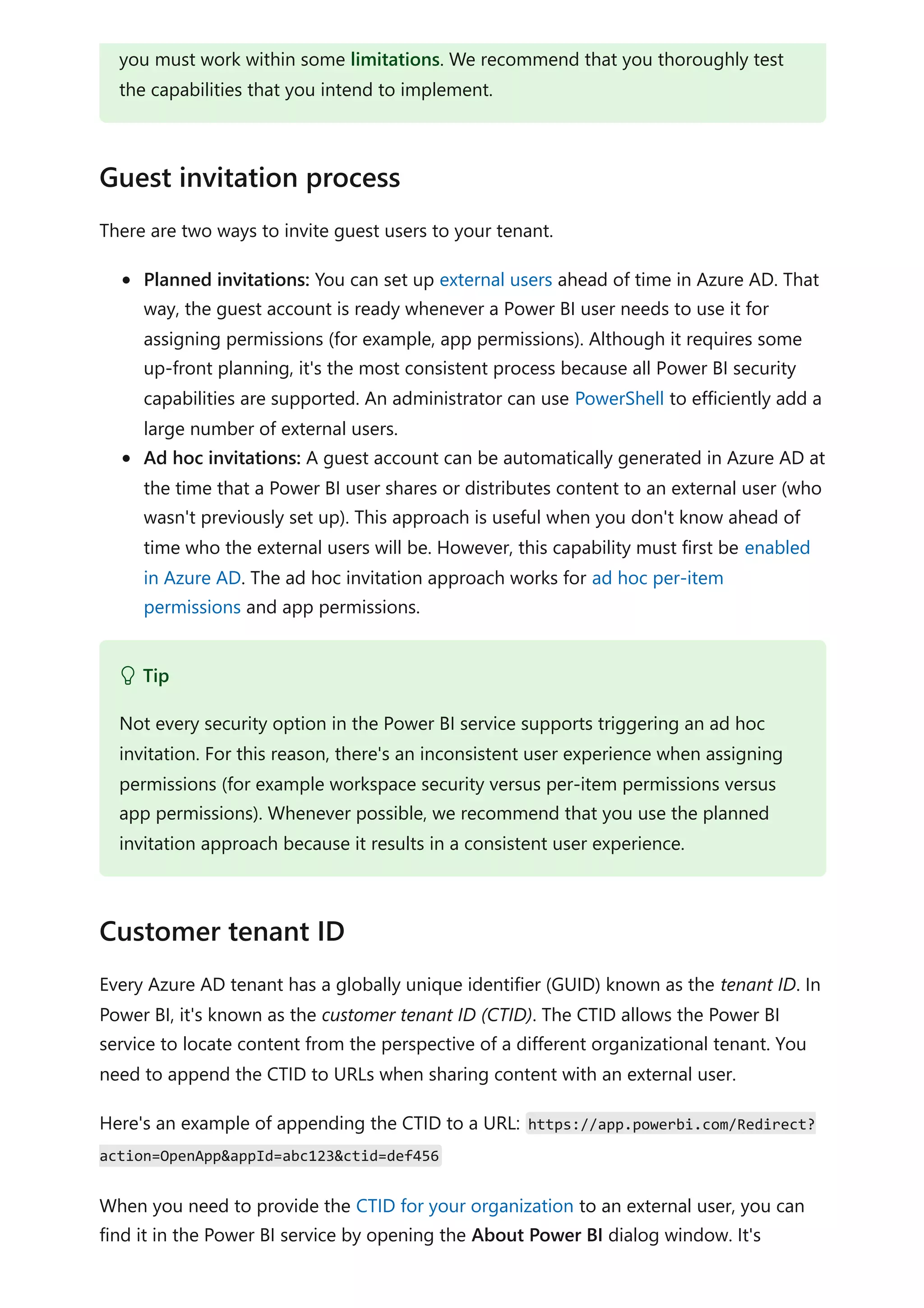 There are two ways to invite guest users to your tenant.
Planned invitations: You can set up external users ahead of time in Azure AD. That
way, the guest account is ready whenever a Power BI user needs to use it for
assigning permissions (for example, app permissions). Although it requires some
up-front planning, it's the most consistent process because all Power BI security
capabilities are supported. An administrator can use PowerShell to efficiently add a
large number of external users.
Ad hoc invitations: A guest account can be automatically generated in Azure AD at
the time that a Power BI user shares or distributes content to an external user (who
wasn't previously set up). This approach is useful when you don't know ahead of
time who the external users will be. However, this capability must first be enabled
in Azure AD. The ad hoc invitation approach works for ad hoc per-item
permissions and app permissions.
Every Azure AD tenant has a globally unique identifier (GUID) known as the tenant ID. In
Power BI, it's known as the customer tenant ID (CTID). The CTID allows the Power BI
service to locate content from the perspective of a different organizational tenant. You
need to append the CTID to URLs when sharing content with an external user.
Here's an example of appending the CTID to a URL: https://app.powerbi.com/Redirect?
action=OpenApp&appId=abc123&ctid=def456
When you need to provide the CTID for your organization to an external user, you can
find it in the Power BI service by opening the About Power BI dialog window. It's
you must work within some limitations. We recommend that you thoroughly test
the capabilities that you intend to implement.
Guest invitation process
 Tip
Not every security option in the Power BI service supports triggering an ad hoc
invitation. For this reason, there's an inconsistent user experience when assigning
permissions (for example workspace security versus per-item permissions versus
app permissions). Whenever possible, we recommend that you use the planned
invitation approach because it results in a consistent user experience.
Customer tenant ID
 