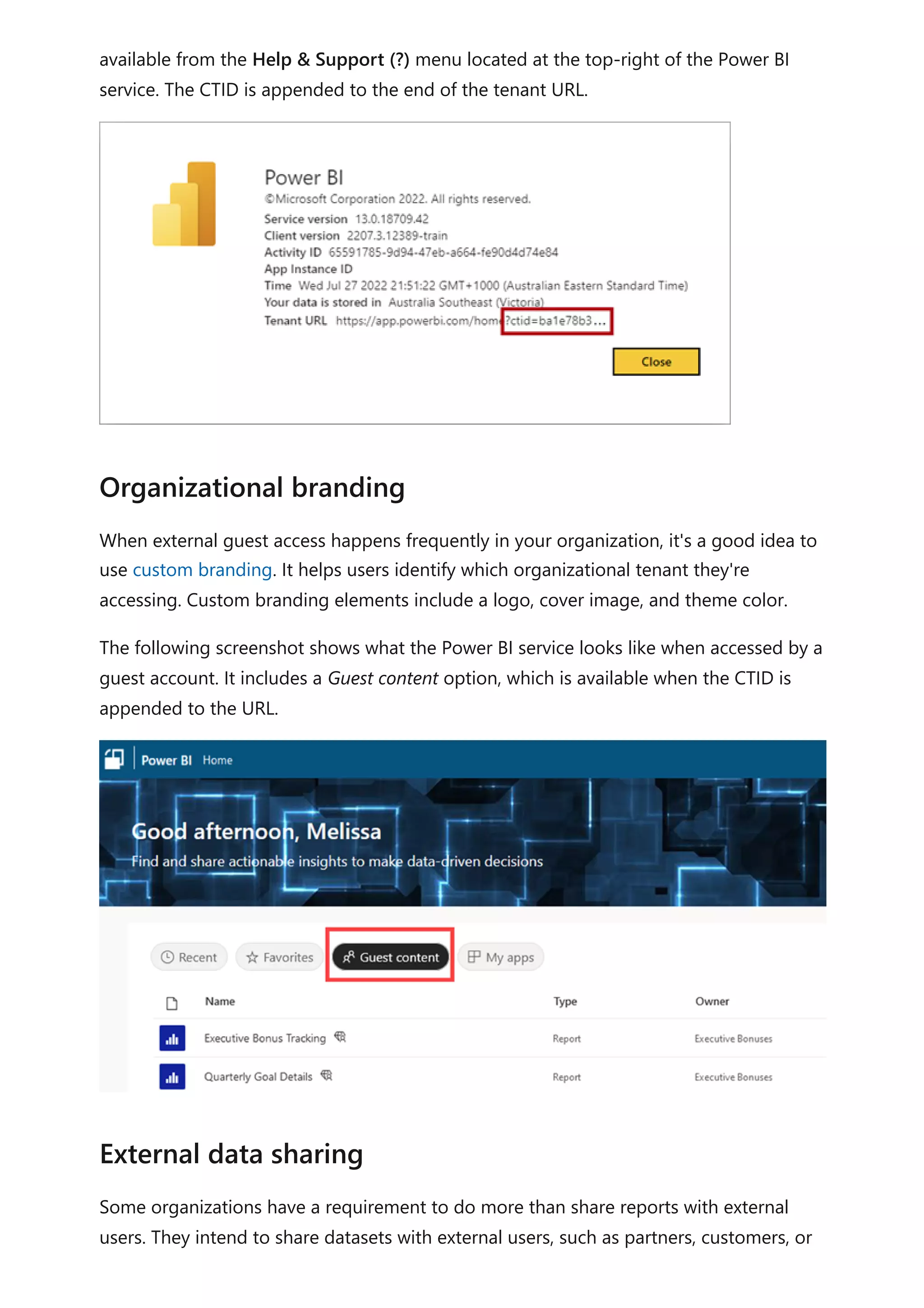 available from the Help & Support (?) menu located at the top-right of the Power BI
service. The CTID is appended to the end of the tenant URL.
When external guest access happens frequently in your organization, it's a good idea to
use custom branding. It helps users identify which organizational tenant they're
accessing. Custom branding elements include a logo, cover image, and theme color.
The following screenshot shows what the Power BI service looks like when accessed by a
guest account. It includes a Guest content option, which is available when the CTID is
appended to the URL.
Some organizations have a requirement to do more than share reports with external
users. They intend to share datasets with external users, such as partners, customers, or
Organizational branding
External data sharing
 