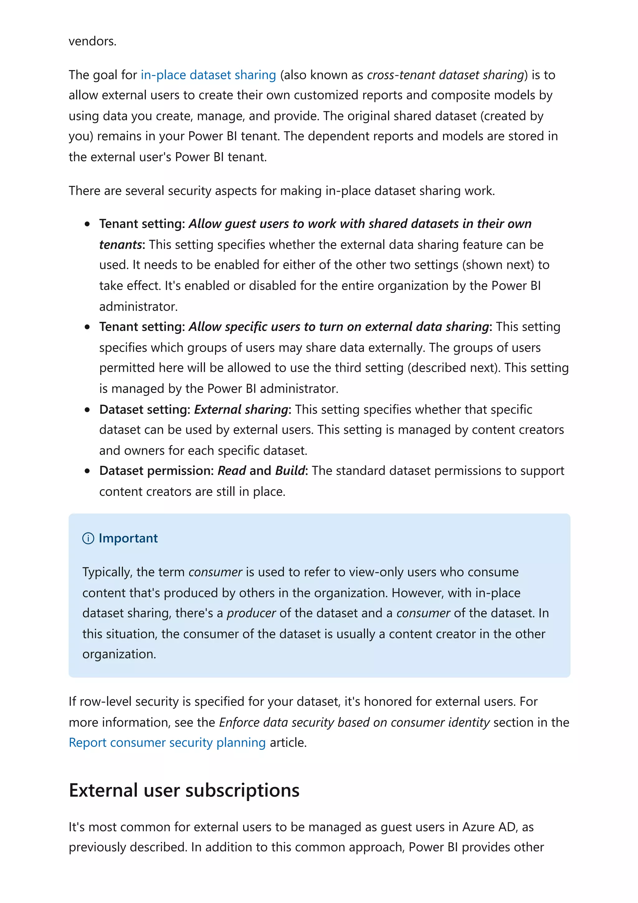 vendors.
The goal for in-place dataset sharing (also known as cross-tenant dataset sharing) is to
allow external users to create their own customized reports and composite models by
using data you create, manage, and provide. The original shared dataset (created by
you) remains in your Power BI tenant. The dependent reports and models are stored in
the external user's Power BI tenant.
There are several security aspects for making in-place dataset sharing work.
Tenant setting: Allow guest users to work with shared datasets in their own
tenants: This setting specifies whether the external data sharing feature can be
used. It needs to be enabled for either of the other two settings (shown next) to
take effect. It's enabled or disabled for the entire organization by the Power BI
administrator.
Tenant setting: Allow specific users to turn on external data sharing: This setting
specifies which groups of users may share data externally. The groups of users
permitted here will be allowed to use the third setting (described next). This setting
is managed by the Power BI administrator.
Dataset setting: External sharing: This setting specifies whether that specific
dataset can be used by external users. This setting is managed by content creators
and owners for each specific dataset.
Dataset permission: Read and Build: The standard dataset permissions to support
content creators are still in place.
If row-level security is specified for your dataset, it's honored for external users. For
more information, see the Enforce data security based on consumer identity section in the
Report consumer security planning article.
It's most common for external users to be managed as guest users in Azure AD, as
previously described. In addition to this common approach, Power BI provides other
） Important
Typically, the term consumer is used to refer to view-only users who consume
content that's produced by others in the organization. However, with in-place
dataset sharing, there's a producer of the dataset and a consumer of the dataset. In
this situation, the consumer of the dataset is usually a content creator in the other
organization.
External user subscriptions
 