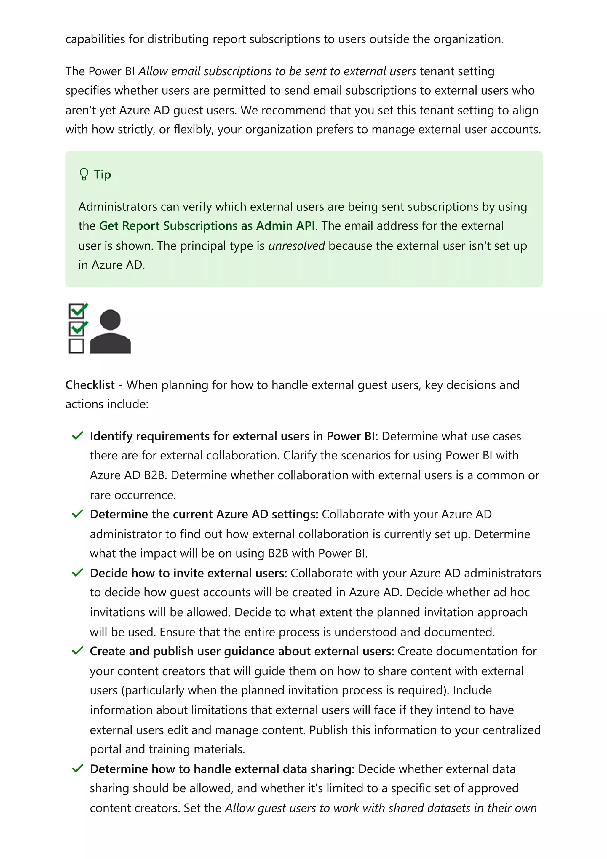 capabilities for distributing report subscriptions to users outside the organization.
The Power BI Allow email subscriptions to be sent to external users tenant setting
specifies whether users are permitted to send email subscriptions to external users who
aren't yet Azure AD guest users. We recommend that you set this tenant setting to align
with how strictly, or flexibly, your organization prefers to manage external user accounts.
Checklist - When planning for how to handle external guest users, key decisions and
actions include:
 Tip
Administrators can verify which external users are being sent subscriptions by using
the Get Report Subscriptions as Admin API. The email address for the external
user is shown. The principal type is unresolved because the external user isn't set up
in Azure AD.
Identify requirements for external users in Power BI: Determine what use cases
there are for external collaboration. Clarify the scenarios for using Power BI with
Azure AD B2B. Determine whether collaboration with external users is a common or
rare occurrence.
＂
Determine the current Azure AD settings: Collaborate with your Azure AD
administrator to find out how external collaboration is currently set up. Determine
what the impact will be on using B2B with Power BI.
＂
Decide how to invite external users: Collaborate with your Azure AD administrators
to decide how guest accounts will be created in Azure AD. Decide whether ad hoc
invitations will be allowed. Decide to what extent the planned invitation approach
will be used. Ensure that the entire process is understood and documented.
＂
Create and publish user guidance about external users: Create documentation for
your content creators that will guide them on how to share content with external
users (particularly when the planned invitation process is required). Include
information about limitations that external users will face if they intend to have
external users edit and manage content. Publish this information to your centralized
portal and training materials.
＂
Determine how to handle external data sharing: Decide whether external data
sharing should be allowed, and whether it's limited to a specific set of approved
content creators. Set the Allow guest users to work with shared datasets in their own
＂
 