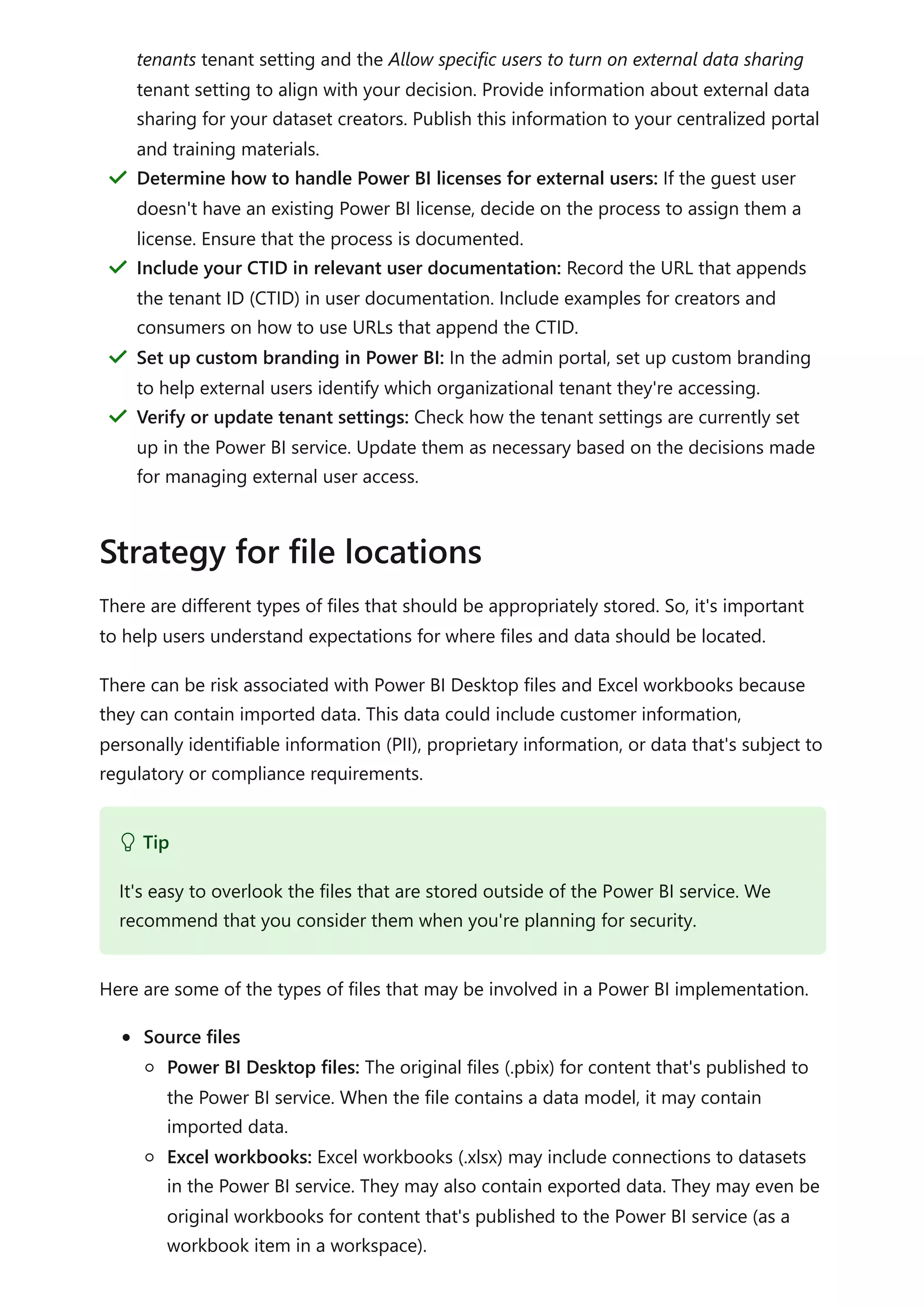 There are different types of files that should be appropriately stored. So, it's important
to help users understand expectations for where files and data should be located.
There can be risk associated with Power BI Desktop files and Excel workbooks because
they can contain imported data. This data could include customer information,
personally identifiable information (PII), proprietary information, or data that's subject to
regulatory or compliance requirements.
Here are some of the types of files that may be involved in a Power BI implementation.
Source files
Power BI Desktop files: The original files (.pbix) for content that's published to
the Power BI service. When the file contains a data model, it may contain
imported data.
Excel workbooks: Excel workbooks (.xlsx) may include connections to datasets
in the Power BI service. They may also contain exported data. They may even be
original workbooks for content that's published to the Power BI service (as a
workbook item in a workspace).
tenants tenant setting and the Allow specific users to turn on external data sharing
tenant setting to align with your decision. Provide information about external data
sharing for your dataset creators. Publish this information to your centralized portal
and training materials.
Determine how to handle Power BI licenses for external users: If the guest user
doesn't have an existing Power BI license, decide on the process to assign them a
license. Ensure that the process is documented.
＂
Include your CTID in relevant user documentation: Record the URL that appends
the tenant ID (CTID) in user documentation. Include examples for creators and
consumers on how to use URLs that append the CTID.
＂
Set up custom branding in Power BI: In the admin portal, set up custom branding
to help external users identify which organizational tenant they're accessing.
＂
Verify or update tenant settings: Check how the tenant settings are currently set
up in the Power BI service. Update them as necessary based on the decisions made
for managing external user access.
＂
Strategy for file locations
 Tip
It's easy to overlook the files that are stored outside of the Power BI service. We
recommend that you consider them when you're planning for security.
 