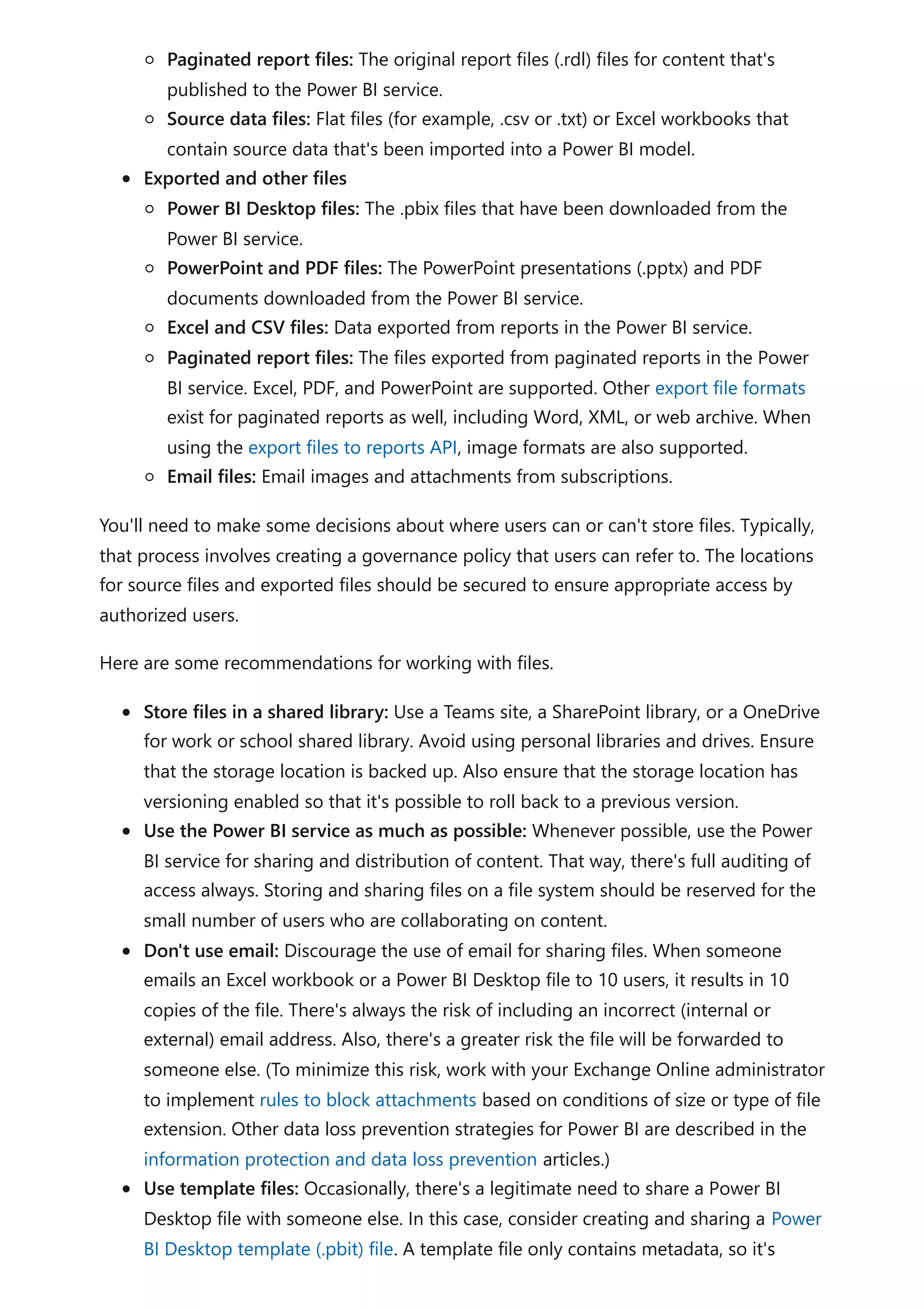 Paginated report files: The original report files (.rdl) files for content that's
published to the Power BI service.
Source data files: Flat files (for example, .csv or .txt) or Excel workbooks that
contain source data that's been imported into a Power BI model.
Exported and other files
Power BI Desktop files: The .pbix files that have been downloaded from the
Power BI service.
PowerPoint and PDF files: The PowerPoint presentations (.pptx) and PDF
documents downloaded from the Power BI service.
Excel and CSV files: Data exported from reports in the Power BI service.
Paginated report files: The files exported from paginated reports in the Power
BI service. Excel, PDF, and PowerPoint are supported. Other export file formats
exist for paginated reports as well, including Word, XML, or web archive. When
using the export files to reports API, image formats are also supported.
Email files: Email images and attachments from subscriptions.
You'll need to make some decisions about where users can or can't store files. Typically,
that process involves creating a governance policy that users can refer to. The locations
for source files and exported files should be secured to ensure appropriate access by
authorized users.
Here are some recommendations for working with files.
Store files in a shared library: Use a Teams site, a SharePoint library, or a OneDrive
for work or school shared library. Avoid using personal libraries and drives. Ensure
that the storage location is backed up. Also ensure that the storage location has
versioning enabled so that it's possible to roll back to a previous version.
Use the Power BI service as much as possible: Whenever possible, use the Power
BI service for sharing and distribution of content. That way, there's full auditing of
access always. Storing and sharing files on a file system should be reserved for the
small number of users who are collaborating on content.
Don't use email: Discourage the use of email for sharing files. When someone
emails an Excel workbook or a Power BI Desktop file to 10 users, it results in 10
copies of the file. There's always the risk of including an incorrect (internal or
external) email address. Also, there's a greater risk the file will be forwarded to
someone else. (To minimize this risk, work with your Exchange Online administrator
to implement rules to block attachments based on conditions of size or type of file
extension. Other data loss prevention strategies for Power BI are described in the
information protection and data loss prevention articles.)
Use template files: Occasionally, there's a legitimate need to share a Power BI
Desktop file with someone else. In this case, consider creating and sharing a Power
BI Desktop template (.pbit) file. A template file only contains metadata, so it's
 