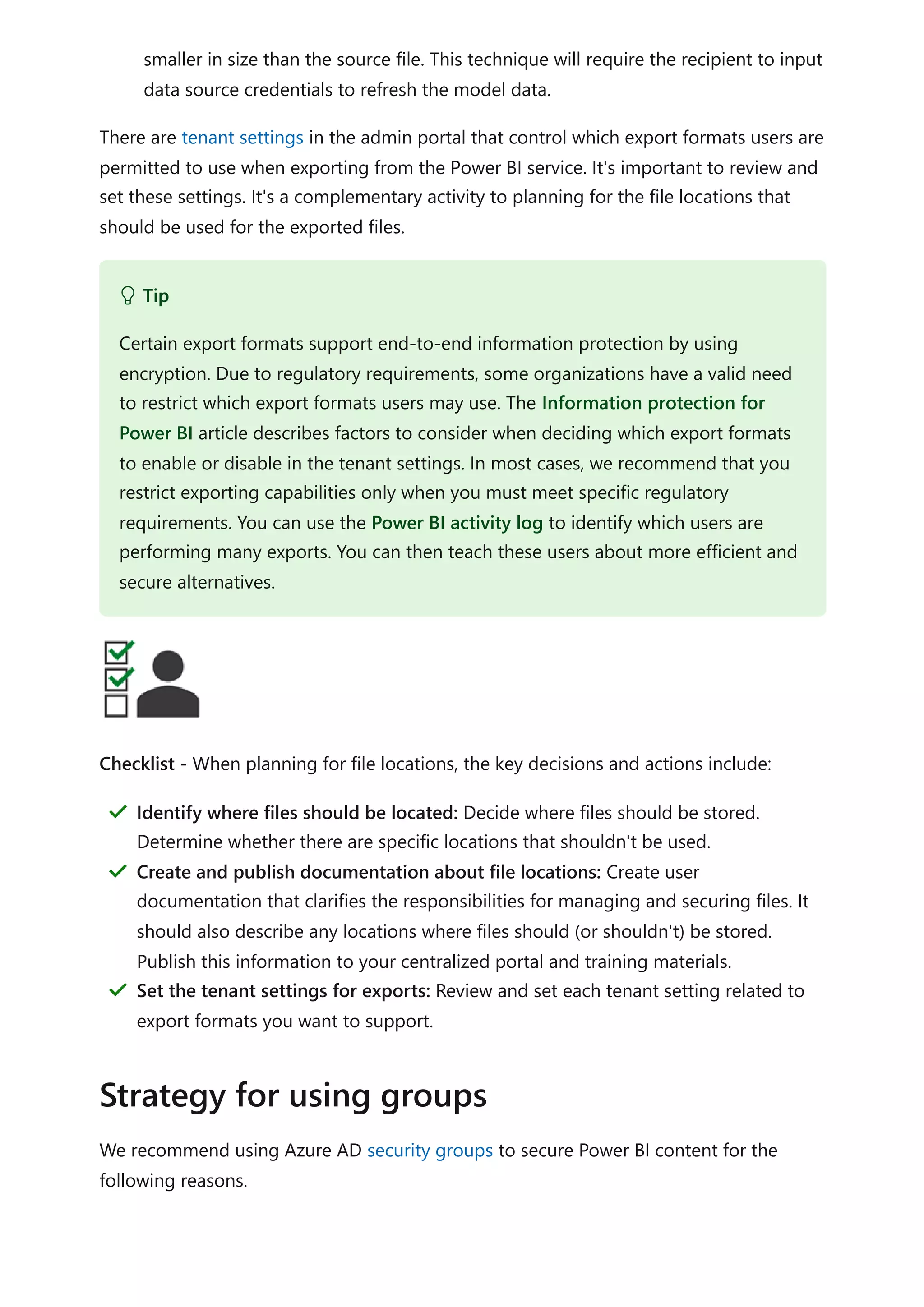 smaller in size than the source file. This technique will require the recipient to input
data source credentials to refresh the model data.
There are tenant settings in the admin portal that control which export formats users are
permitted to use when exporting from the Power BI service. It's important to review and
set these settings. It's a complementary activity to planning for the file locations that
should be used for the exported files.
Checklist - When planning for file locations, the key decisions and actions include:
We recommend using Azure AD security groups to secure Power BI content for the
following reasons.
 Tip
Certain export formats support end-to-end information protection by using
encryption. Due to regulatory requirements, some organizations have a valid need
to restrict which export formats users may use. The Information protection for
Power BI article describes factors to consider when deciding which export formats
to enable or disable in the tenant settings. In most cases, we recommend that you
restrict exporting capabilities only when you must meet specific regulatory
requirements. You can use the Power BI activity log to identify which users are
performing many exports. You can then teach these users about more efficient and
secure alternatives.
Identify where files should be located: Decide where files should be stored.
Determine whether there are specific locations that shouldn't be used.
＂
Create and publish documentation about file locations: Create user
documentation that clarifies the responsibilities for managing and securing files. It
should also describe any locations where files should (or shouldn't) be stored.
Publish this information to your centralized portal and training materials.
＂
Set the tenant settings for exports: Review and set each tenant setting related to
export formats you want to support.
＂
Strategy for using groups
 