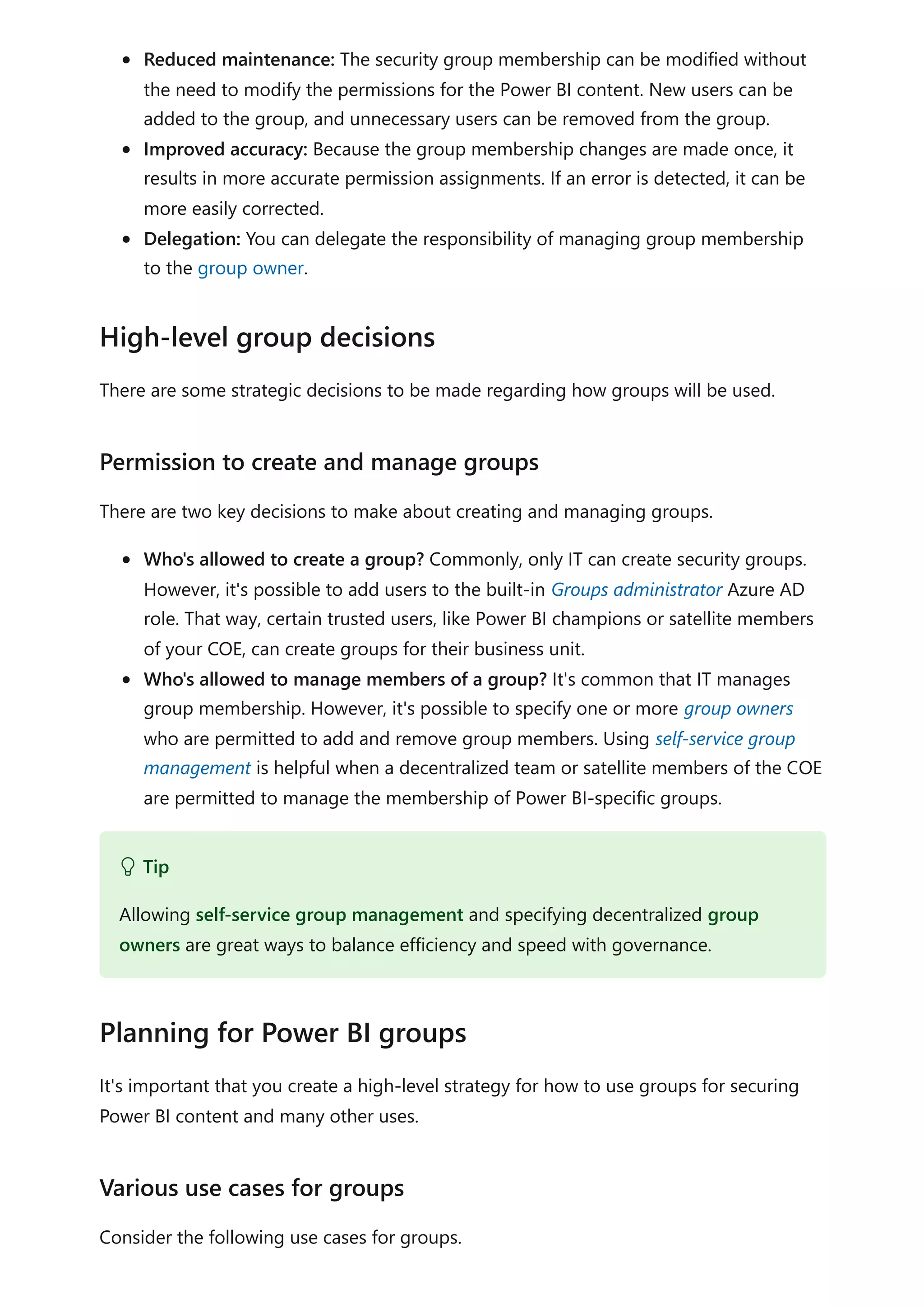 Reduced maintenance: The security group membership can be modified without
the need to modify the permissions for the Power BI content. New users can be
added to the group, and unnecessary users can be removed from the group.
Improved accuracy: Because the group membership changes are made once, it
results in more accurate permission assignments. If an error is detected, it can be
more easily corrected.
Delegation: You can delegate the responsibility of managing group membership
to the group owner.
There are some strategic decisions to be made regarding how groups will be used.
There are two key decisions to make about creating and managing groups.
Who's allowed to create a group? Commonly, only IT can create security groups.
However, it's possible to add users to the built-in Groups administrator Azure AD
role. That way, certain trusted users, like Power BI champions or satellite members
of your COE, can create groups for their business unit.
Who's allowed to manage members of a group? It's common that IT manages
group membership. However, it's possible to specify one or more group owners
who are permitted to add and remove group members. Using self-service group
management is helpful when a decentralized team or satellite members of the COE
are permitted to manage the membership of Power BI-specific groups.
It's important that you create a high-level strategy for how to use groups for securing
Power BI content and many other uses.
Consider the following use cases for groups.
High-level group decisions
Permission to create and manage groups
 Tip
Allowing self-service group management and specifying decentralized group
owners are great ways to balance efficiency and speed with governance.
Planning for Power BI groups
Various use cases for groups
 