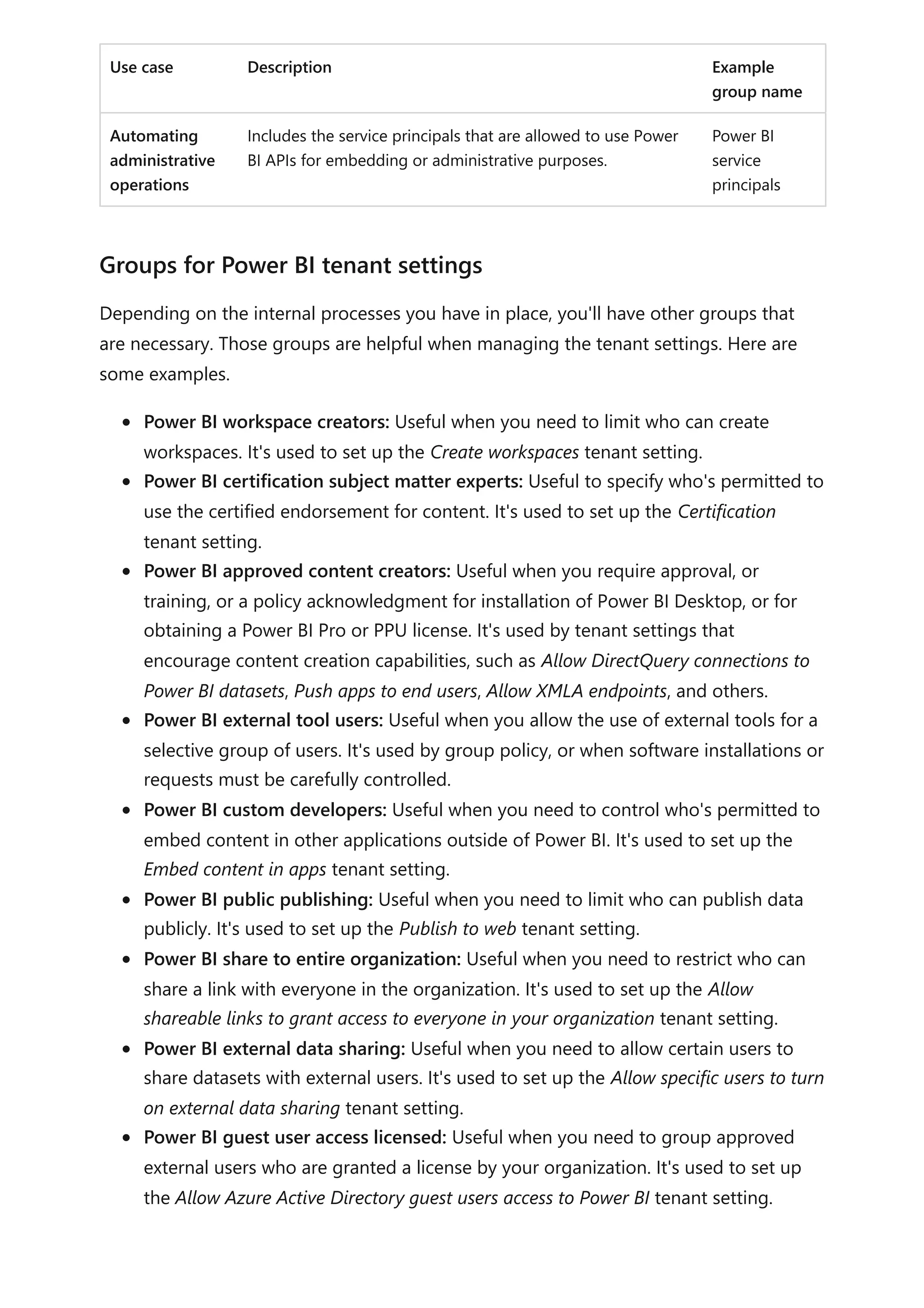 Use case Description Example
group name
Automating
administrative
operations
Includes the service principals that are allowed to use Power
BI APIs for embedding or administrative purposes.
Power BI
service
principals
Depending on the internal processes you have in place, you'll have other groups that
are necessary. Those groups are helpful when managing the tenant settings. Here are
some examples.
Power BI workspace creators: Useful when you need to limit who can create
workspaces. It's used to set up the Create workspaces tenant setting.
Power BI certification subject matter experts: Useful to specify who's permitted to
use the certified endorsement for content. It's used to set up the Certification
tenant setting.
Power BI approved content creators: Useful when you require approval, or
training, or a policy acknowledgment for installation of Power BI Desktop, or for
obtaining a Power BI Pro or PPU license. It's used by tenant settings that
encourage content creation capabilities, such as Allow DirectQuery connections to
Power BI datasets, Push apps to end users, Allow XMLA endpoints, and others.
Power BI external tool users: Useful when you allow the use of external tools for a
selective group of users. It's used by group policy, or when software installations or
requests must be carefully controlled.
Power BI custom developers: Useful when you need to control who's permitted to
embed content in other applications outside of Power BI. It's used to set up the
Embed content in apps tenant setting.
Power BI public publishing: Useful when you need to limit who can publish data
publicly. It's used to set up the Publish to web tenant setting.
Power BI share to entire organization: Useful when you need to restrict who can
share a link with everyone in the organization. It's used to set up the Allow
shareable links to grant access to everyone in your organization tenant setting.
Power BI external data sharing: Useful when you need to allow certain users to
share datasets with external users. It's used to set up the Allow specific users to turn
on external data sharing tenant setting.
Power BI guest user access licensed: Useful when you need to group approved
external users who are granted a license by your organization. It's used to set up
the Allow Azure Active Directory guest users access to Power BI tenant setting.
Groups for Power BI tenant settings
 