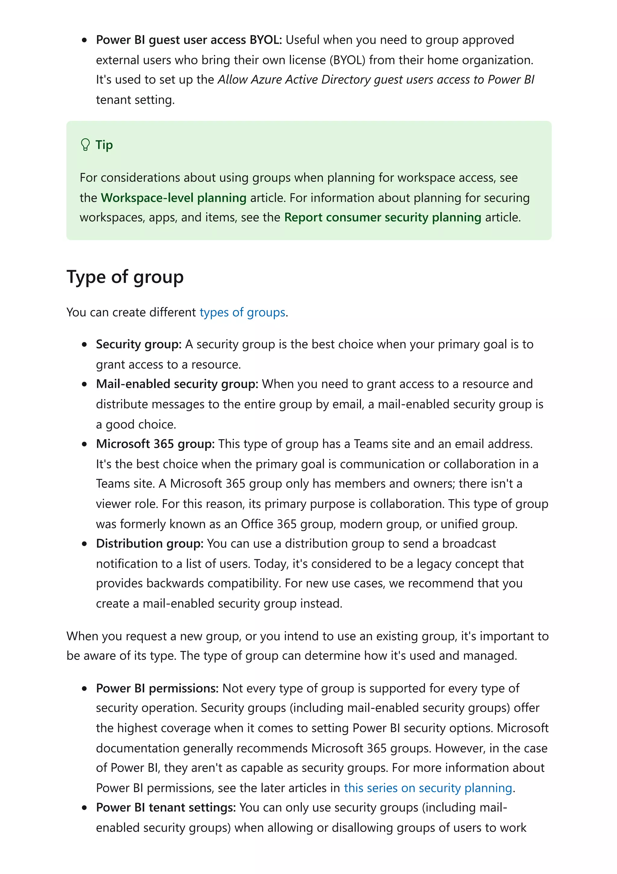 Power BI guest user access BYOL: Useful when you need to group approved
external users who bring their own license (BYOL) from their home organization.
It's used to set up the Allow Azure Active Directory guest users access to Power BI
tenant setting.
You can create different types of groups.
Security group: A security group is the best choice when your primary goal is to
grant access to a resource.
Mail-enabled security group: When you need to grant access to a resource and
distribute messages to the entire group by email, a mail-enabled security group is
a good choice.
Microsoft 365 group: This type of group has a Teams site and an email address.
It's the best choice when the primary goal is communication or collaboration in a
Teams site. A Microsoft 365 group only has members and owners; there isn't a
viewer role. For this reason, its primary purpose is collaboration. This type of group
was formerly known as an Office 365 group, modern group, or unified group.
Distribution group: You can use a distribution group to send a broadcast
notification to a list of users. Today, it's considered to be a legacy concept that
provides backwards compatibility. For new use cases, we recommend that you
create a mail-enabled security group instead.
When you request a new group, or you intend to use an existing group, it's important to
be aware of its type. The type of group can determine how it's used and managed.
Power BI permissions: Not every type of group is supported for every type of
security operation. Security groups (including mail-enabled security groups) offer
the highest coverage when it comes to setting Power BI security options. Microsoft
documentation generally recommends Microsoft 365 groups. However, in the case
of Power BI, they aren't as capable as security groups. For more information about
Power BI permissions, see the later articles in this series on security planning.
Power BI tenant settings: You can only use security groups (including mail-
enabled security groups) when allowing or disallowing groups of users to work
 Tip
For considerations about using groups when planning for workspace access, see
the Workspace-level planning article. For information about planning for securing
workspaces, apps, and items, see the Report consumer security planning article.
Type of group
 