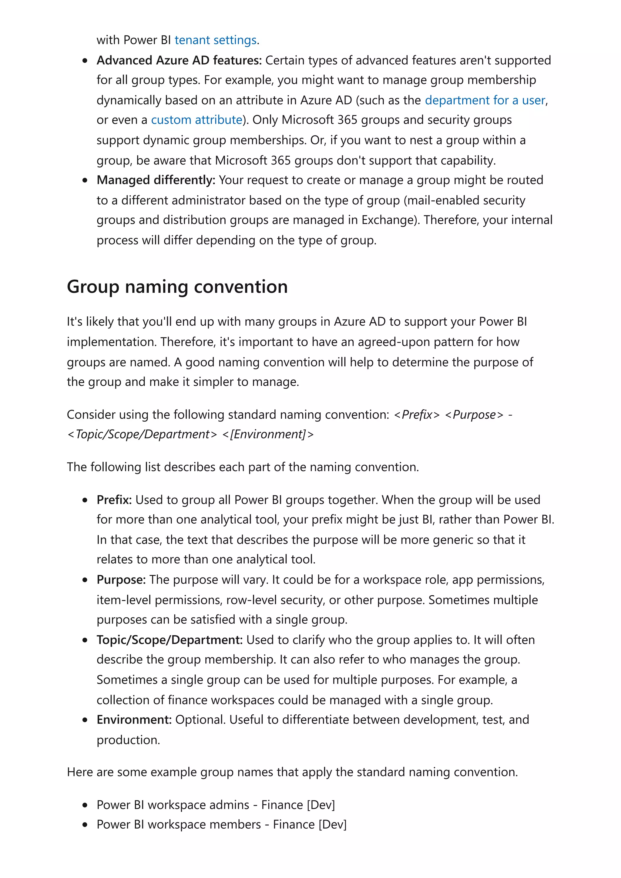 with Power BI tenant settings.
Advanced Azure AD features: Certain types of advanced features aren't supported
for all group types. For example, you might want to manage group membership
dynamically based on an attribute in Azure AD (such as the department for a user,
or even a custom attribute). Only Microsoft 365 groups and security groups
support dynamic group memberships. Or, if you want to nest a group within a
group, be aware that Microsoft 365 groups don't support that capability.
Managed differently: Your request to create or manage a group might be routed
to a different administrator based on the type of group (mail-enabled security
groups and distribution groups are managed in Exchange). Therefore, your internal
process will differ depending on the type of group.
It's likely that you'll end up with many groups in Azure AD to support your Power BI
implementation. Therefore, it's important to have an agreed-upon pattern for how
groups are named. A good naming convention will help to determine the purpose of
the group and make it simpler to manage.
Consider using the following standard naming convention: <Prefix> <Purpose> -
<Topic/Scope/Department> <[Environment]>
The following list describes each part of the naming convention.
Prefix: Used to group all Power BI groups together. When the group will be used
for more than one analytical tool, your prefix might be just BI, rather than Power BI.
In that case, the text that describes the purpose will be more generic so that it
relates to more than one analytical tool.
Purpose: The purpose will vary. It could be for a workspace role, app permissions,
item-level permissions, row-level security, or other purpose. Sometimes multiple
purposes can be satisfied with a single group.
Topic/Scope/Department: Used to clarify who the group applies to. It will often
describe the group membership. It can also refer to who manages the group.
Sometimes a single group can be used for multiple purposes. For example, a
collection of finance workspaces could be managed with a single group.
Environment: Optional. Useful to differentiate between development, test, and
production.
Here are some example group names that apply the standard naming convention.
Power BI workspace admins - Finance [Dev]
Power BI workspace members - Finance [Dev]
Group naming convention
 
