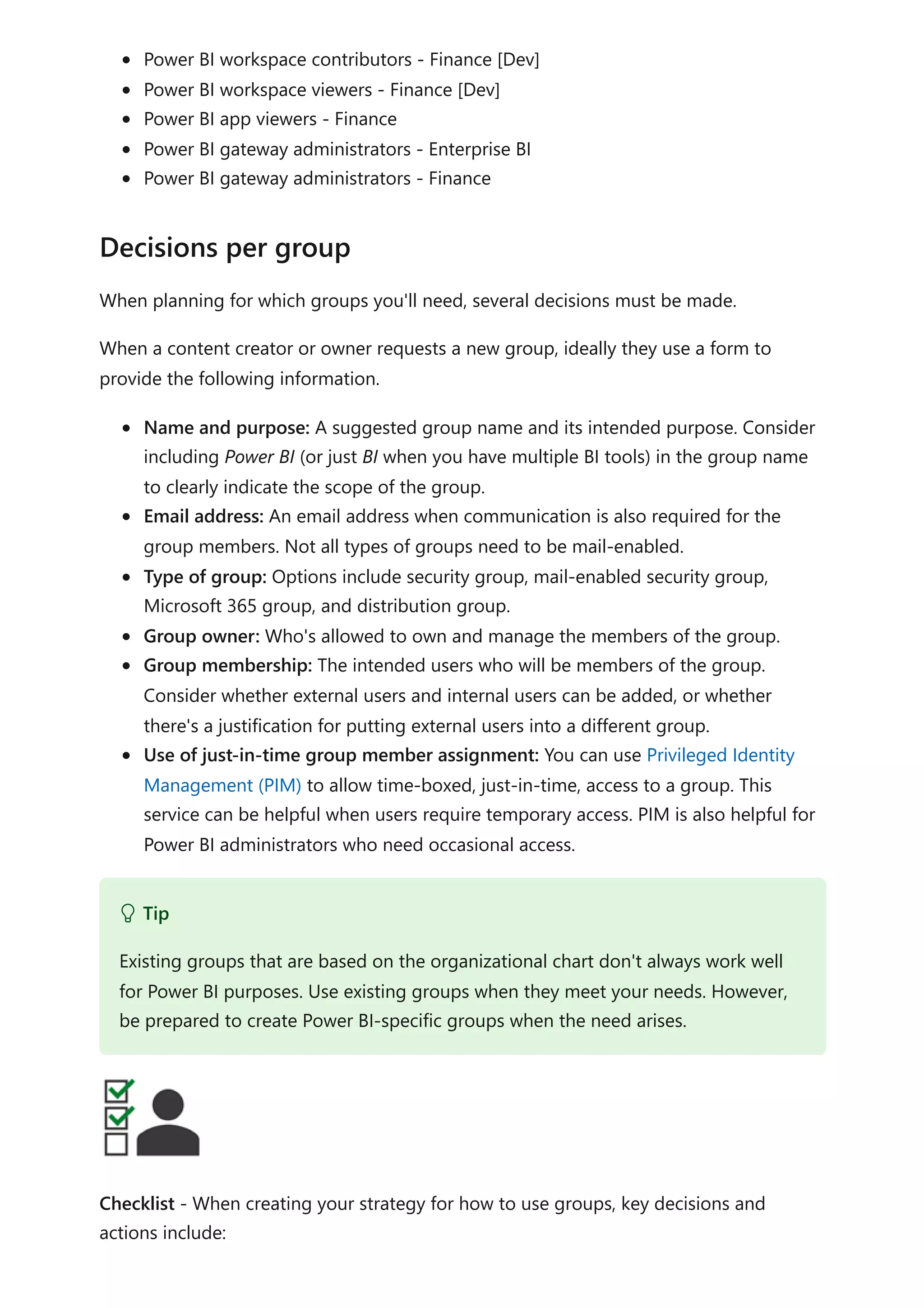 Power BI workspace contributors - Finance [Dev]
Power BI workspace viewers - Finance [Dev]
Power BI app viewers - Finance
Power BI gateway administrators - Enterprise BI
Power BI gateway administrators - Finance
When planning for which groups you'll need, several decisions must be made.
When a content creator or owner requests a new group, ideally they use a form to
provide the following information.
Name and purpose: A suggested group name and its intended purpose. Consider
including Power BI (or just BI when you have multiple BI tools) in the group name
to clearly indicate the scope of the group.
Email address: An email address when communication is also required for the
group members. Not all types of groups need to be mail-enabled.
Type of group: Options include security group, mail-enabled security group,
Microsoft 365 group, and distribution group.
Group owner: Who's allowed to own and manage the members of the group.
Group membership: The intended users who will be members of the group.
Consider whether external users and internal users can be added, or whether
there's a justification for putting external users into a different group.
Use of just-in-time group member assignment: You can use Privileged Identity
Management (PIM) to allow time-boxed, just-in-time, access to a group. This
service can be helpful when users require temporary access. PIM is also helpful for
Power BI administrators who need occasional access.
Checklist - When creating your strategy for how to use groups, key decisions and
actions include:
Decisions per group
 Tip
Existing groups that are based on the organizational chart don't always work well
for Power BI purposes. Use existing groups when they meet your needs. However,
be prepared to create Power BI-specific groups when the need arises.
 