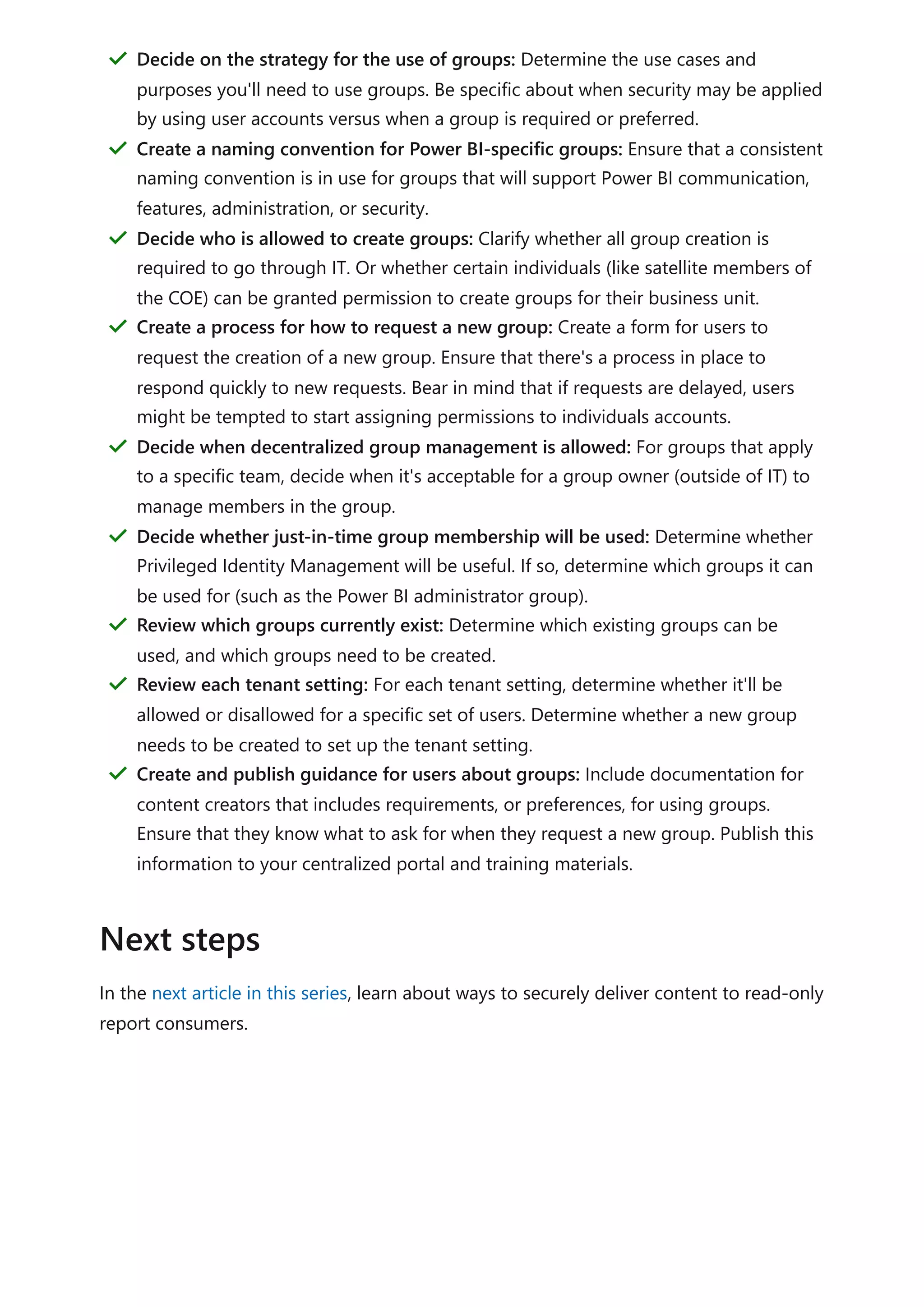 In the next article in this series, learn about ways to securely deliver content to read-only
report consumers.
Decide on the strategy for the use of groups: Determine the use cases and
purposes you'll need to use groups. Be specific about when security may be applied
by using user accounts versus when a group is required or preferred.
＂
Create a naming convention for Power BI-specific groups: Ensure that a consistent
naming convention is in use for groups that will support Power BI communication,
features, administration, or security.
＂
Decide who is allowed to create groups: Clarify whether all group creation is
required to go through IT. Or whether certain individuals (like satellite members of
the COE) can be granted permission to create groups for their business unit.
＂
Create a process for how to request a new group: Create a form for users to
request the creation of a new group. Ensure that there's a process in place to
respond quickly to new requests. Bear in mind that if requests are delayed, users
might be tempted to start assigning permissions to individuals accounts.
＂
Decide when decentralized group management is allowed: For groups that apply
to a specific team, decide when it's acceptable for a group owner (outside of IT) to
manage members in the group.
＂
Decide whether just-in-time group membership will be used: Determine whether
Privileged Identity Management will be useful. If so, determine which groups it can
be used for (such as the Power BI administrator group).
＂
Review which groups currently exist: Determine which existing groups can be
used, and which groups need to be created.
＂
Review each tenant setting: For each tenant setting, determine whether it'll be
allowed or disallowed for a specific set of users. Determine whether a new group
needs to be created to set up the tenant setting.
＂
Create and publish guidance for users about groups: Include documentation for
content creators that includes requirements, or preferences, for using groups.
Ensure that they know what to ask for when they request a new group. Publish this
information to your centralized portal and training materials.
＂
Next steps
 
