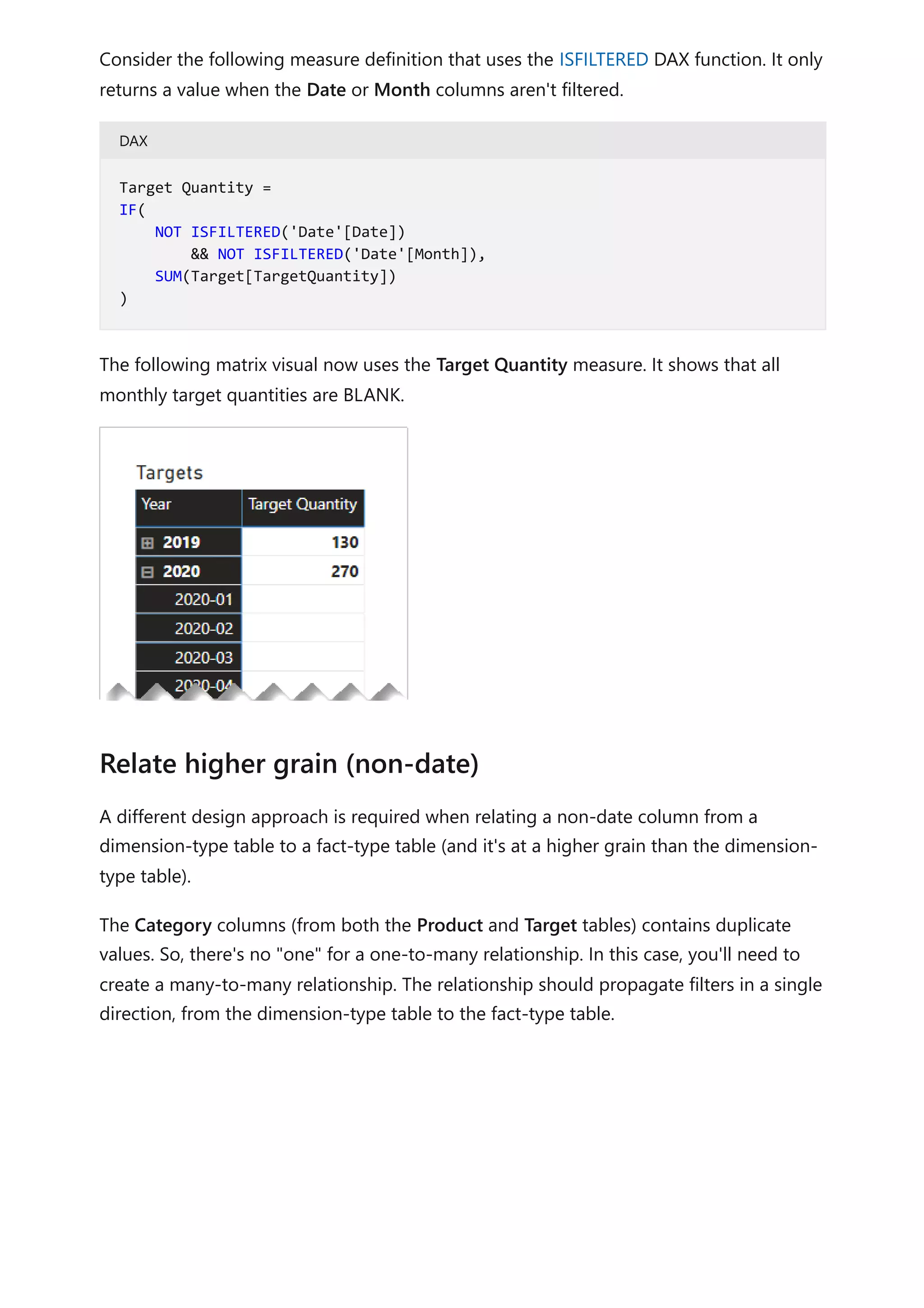 Consider the following measure definition that uses the ISFILTERED DAX function. It only
returns a value when the Date or Month columns aren't filtered.
DAX
The following matrix visual now uses the Target Quantity measure. It shows that all
monthly target quantities are BLANK.
A different design approach is required when relating a non-date column from a
dimension-type table to a fact-type table (and it's at a higher grain than the dimension-
type table).
The Category columns (from both the Product and Target tables) contains duplicate
values. So, there's no "one" for a one-to-many relationship. In this case, you'll need to
create a many-to-many relationship. The relationship should propagate filters in a single
direction, from the dimension-type table to the fact-type table.
Target Quantity =
IF(
NOT ISFILTERED('Date'[Date])
&& NOT ISFILTERED('Date'[Month]),
SUM(Target[TargetQuantity])
)
Relate higher grain (non-date)
 