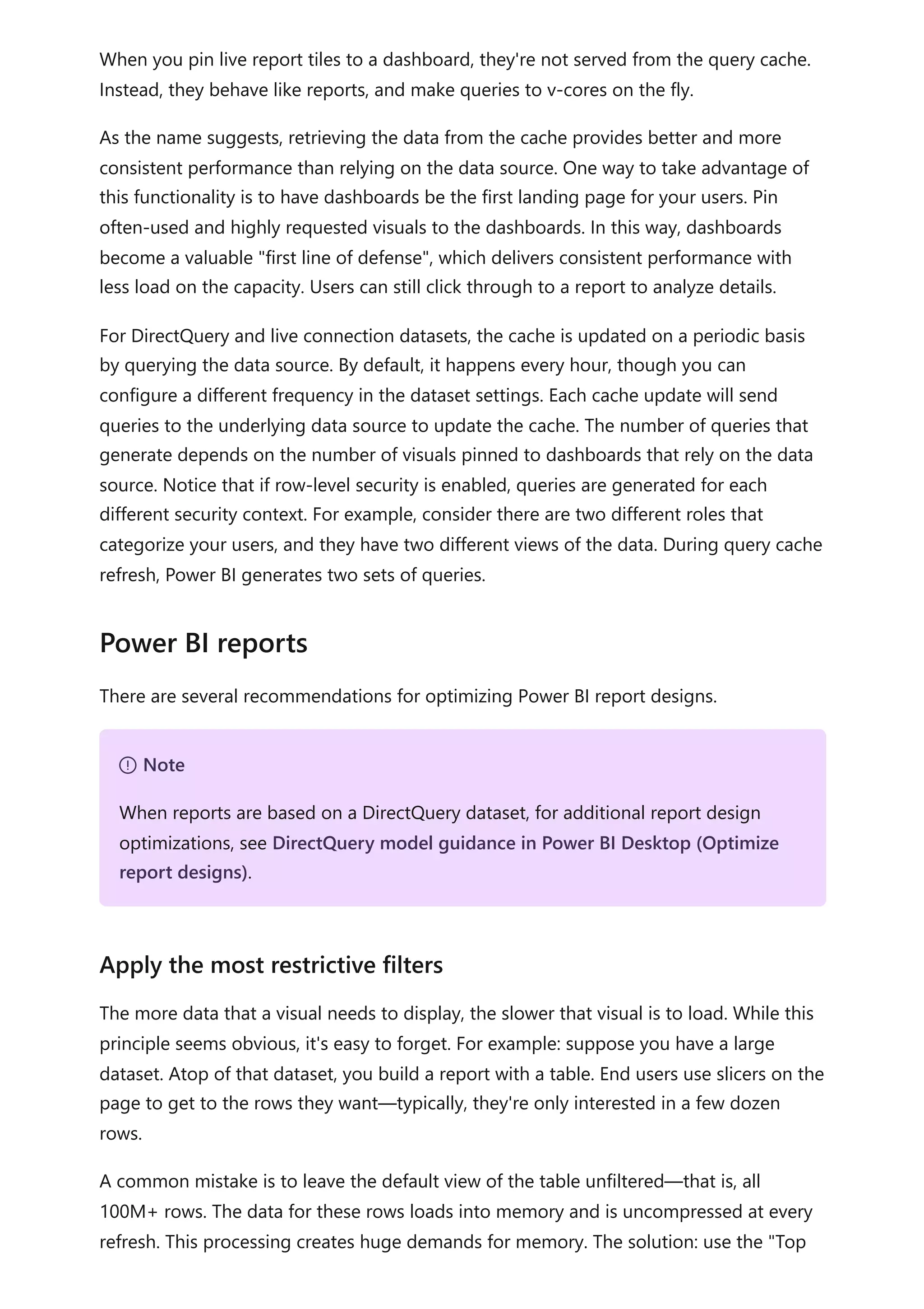 When you pin live report tiles to a dashboard, they're not served from the query cache.
Instead, they behave like reports, and make queries to v-cores on the fly.
As the name suggests, retrieving the data from the cache provides better and more
consistent performance than relying on the data source. One way to take advantage of
this functionality is to have dashboards be the first landing page for your users. Pin
often-used and highly requested visuals to the dashboards. In this way, dashboards
become a valuable "first line of defense", which delivers consistent performance with
less load on the capacity. Users can still click through to a report to analyze details.
For DirectQuery and live connection datasets, the cache is updated on a periodic basis
by querying the data source. By default, it happens every hour, though you can
configure a different frequency in the dataset settings. Each cache update will send
queries to the underlying data source to update the cache. The number of queries that
generate depends on the number of visuals pinned to dashboards that rely on the data
source. Notice that if row-level security is enabled, queries are generated for each
different security context. For example, consider there are two different roles that
categorize your users, and they have two different views of the data. During query cache
refresh, Power BI generates two sets of queries.
There are several recommendations for optimizing Power BI report designs.
The more data that a visual needs to display, the slower that visual is to load. While this
principle seems obvious, it's easy to forget. For example: suppose you have a large
dataset. Atop of that dataset, you build a report with a table. End users use slicers on the
page to get to the rows they want—typically, they're only interested in a few dozen
rows.
A common mistake is to leave the default view of the table unfiltered—that is, all
100M+ rows. The data for these rows loads into memory and is uncompressed at every
refresh. This processing creates huge demands for memory. The solution: use the "Top
Power BI reports
７ Note
When reports are based on a DirectQuery dataset, for additional report design
optimizations, see DirectQuery model guidance in Power BI Desktop (Optimize
report designs).
Apply the most restrictive filters
 