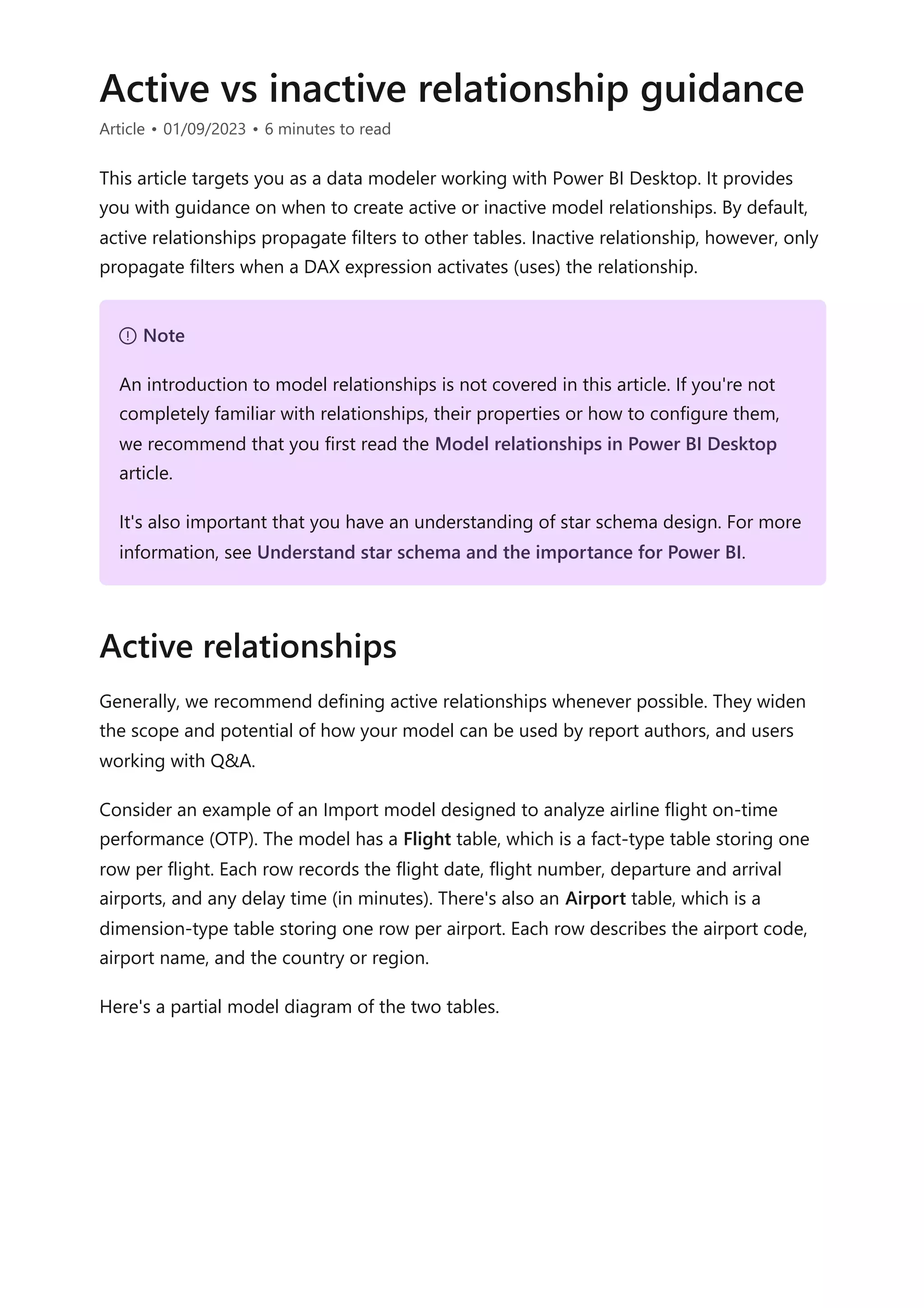 Active vs inactive relationship guidance
Article • 01/09/2023 • 6 minutes to read
This article targets you as a data modeler working with Power BI Desktop. It provides
you with guidance on when to create active or inactive model relationships. By default,
active relationships propagate filters to other tables. Inactive relationship, however, only
propagate filters when a DAX expression activates (uses) the relationship.
Generally, we recommend defining active relationships whenever possible. They widen
the scope and potential of how your model can be used by report authors, and users
working with Q&A.
Consider an example of an Import model designed to analyze airline flight on-time
performance (OTP). The model has a Flight table, which is a fact-type table storing one
row per flight. Each row records the flight date, flight number, departure and arrival
airports, and any delay time (in minutes). There's also an Airport table, which is a
dimension-type table storing one row per airport. Each row describes the airport code,
airport name, and the country or region.
Here's a partial model diagram of the two tables.
７ Note
An introduction to model relationships is not covered in this article. If you're not
completely familiar with relationships, their properties or how to configure them,
we recommend that you first read the Model relationships in Power BI Desktop
article.
It's also important that you have an understanding of star schema design. For more
information, see Understand star schema and the importance for Power BI.
Active relationships
 
