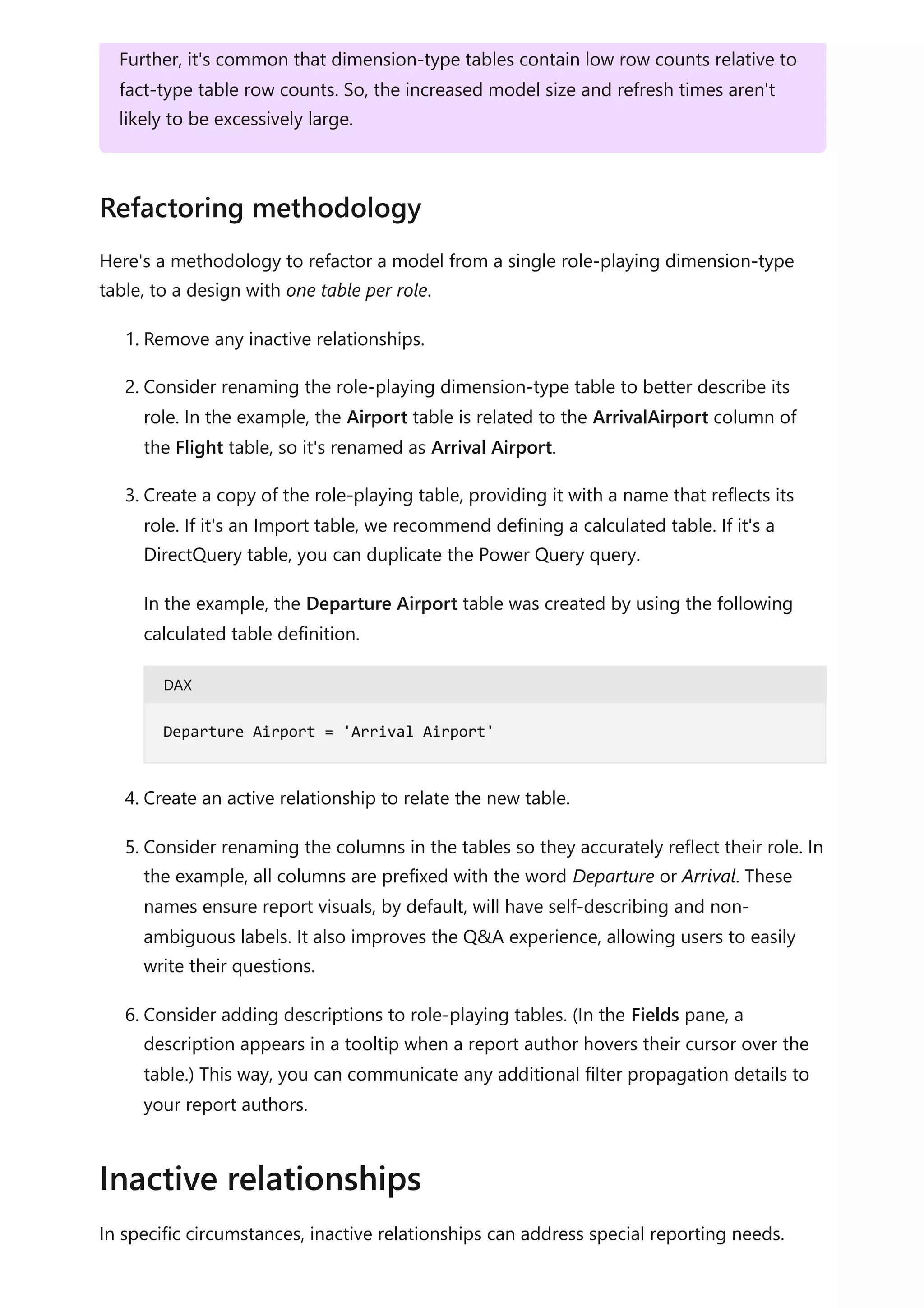 Here's a methodology to refactor a model from a single role-playing dimension-type
table, to a design with one table per role.
1. Remove any inactive relationships.
2. Consider renaming the role-playing dimension-type table to better describe its
role. In the example, the Airport table is related to the ArrivalAirport column of
the Flight table, so it's renamed as Arrival Airport.
3. Create a copy of the role-playing table, providing it with a name that reflects its
role. If it's an Import table, we recommend defining a calculated table. If it's a
DirectQuery table, you can duplicate the Power Query query.
In the example, the Departure Airport table was created by using the following
calculated table definition.
DAX
4. Create an active relationship to relate the new table.
5. Consider renaming the columns in the tables so they accurately reflect their role. In
the example, all columns are prefixed with the word Departure or Arrival. These
names ensure report visuals, by default, will have self-describing and non-
ambiguous labels. It also improves the Q&A experience, allowing users to easily
write their questions.
6. Consider adding descriptions to role-playing tables. (In the Fields pane, a
description appears in a tooltip when a report author hovers their cursor over the
table.) This way, you can communicate any additional filter propagation details to
your report authors.
In specific circumstances, inactive relationships can address special reporting needs.
Further, it's common that dimension-type tables contain low row counts relative to
fact-type table row counts. So, the increased model size and refresh times aren't
likely to be excessively large.
Refactoring methodology
Departure Airport = 'Arrival Airport'
Inactive relationships
 