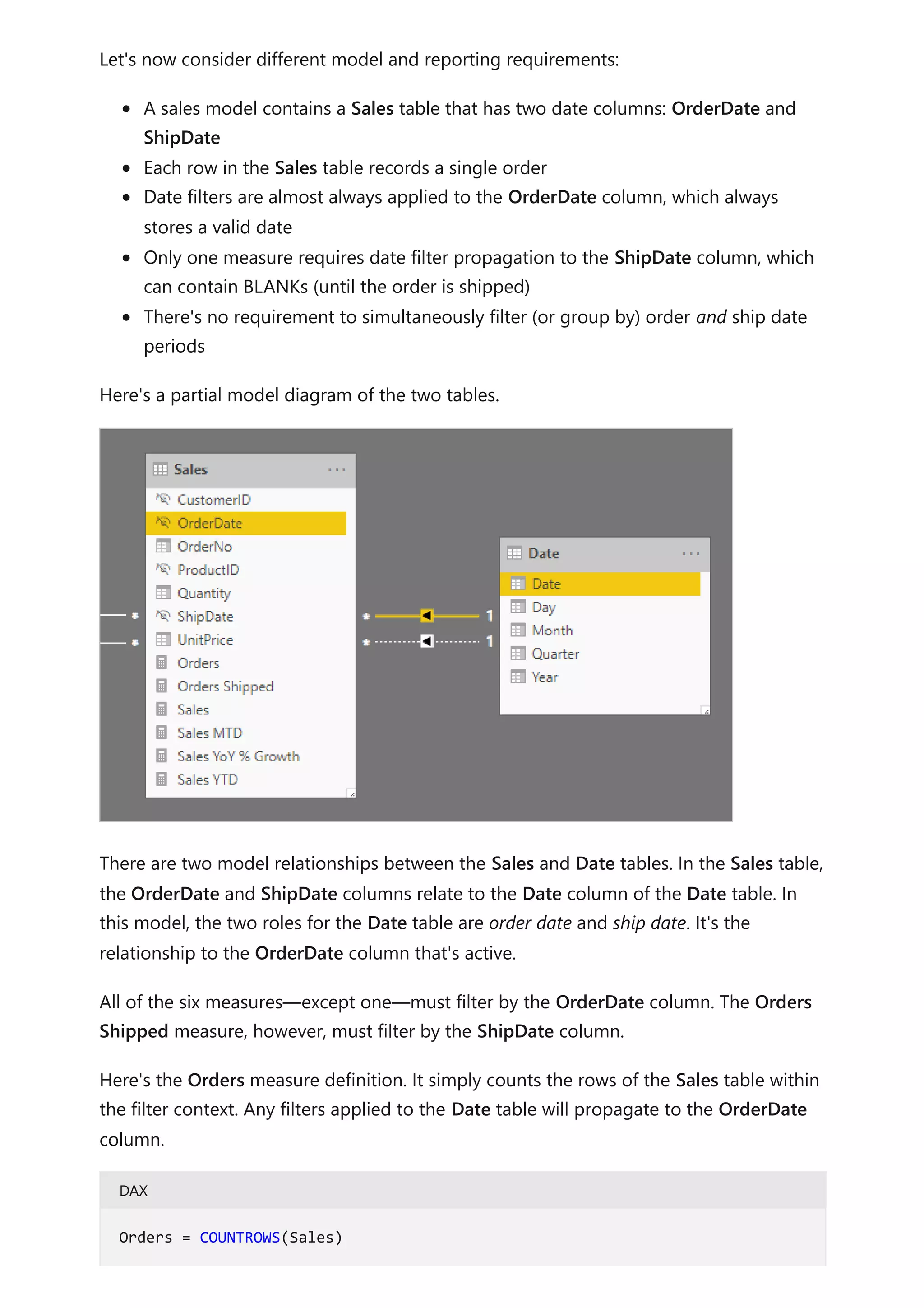 Let's now consider different model and reporting requirements:
A sales model contains a Sales table that has two date columns: OrderDate and
ShipDate
Each row in the Sales table records a single order
Date filters are almost always applied to the OrderDate column, which always
stores a valid date
Only one measure requires date filter propagation to the ShipDate column, which
can contain BLANKs (until the order is shipped)
There's no requirement to simultaneously filter (or group by) order and ship date
periods
Here's a partial model diagram of the two tables.
There are two model relationships between the Sales and Date tables. In the Sales table,
the OrderDate and ShipDate columns relate to the Date column of the Date table. In
this model, the two roles for the Date table are order date and ship date. It's the
relationship to the OrderDate column that's active.
All of the six measures—except one—must filter by the OrderDate column. The Orders
Shipped measure, however, must filter by the ShipDate column.
Here's the Orders measure definition. It simply counts the rows of the Sales table within
the filter context. Any filters applied to the Date table will propagate to the OrderDate
column.
DAX
Orders = COUNTROWS(Sales)
 