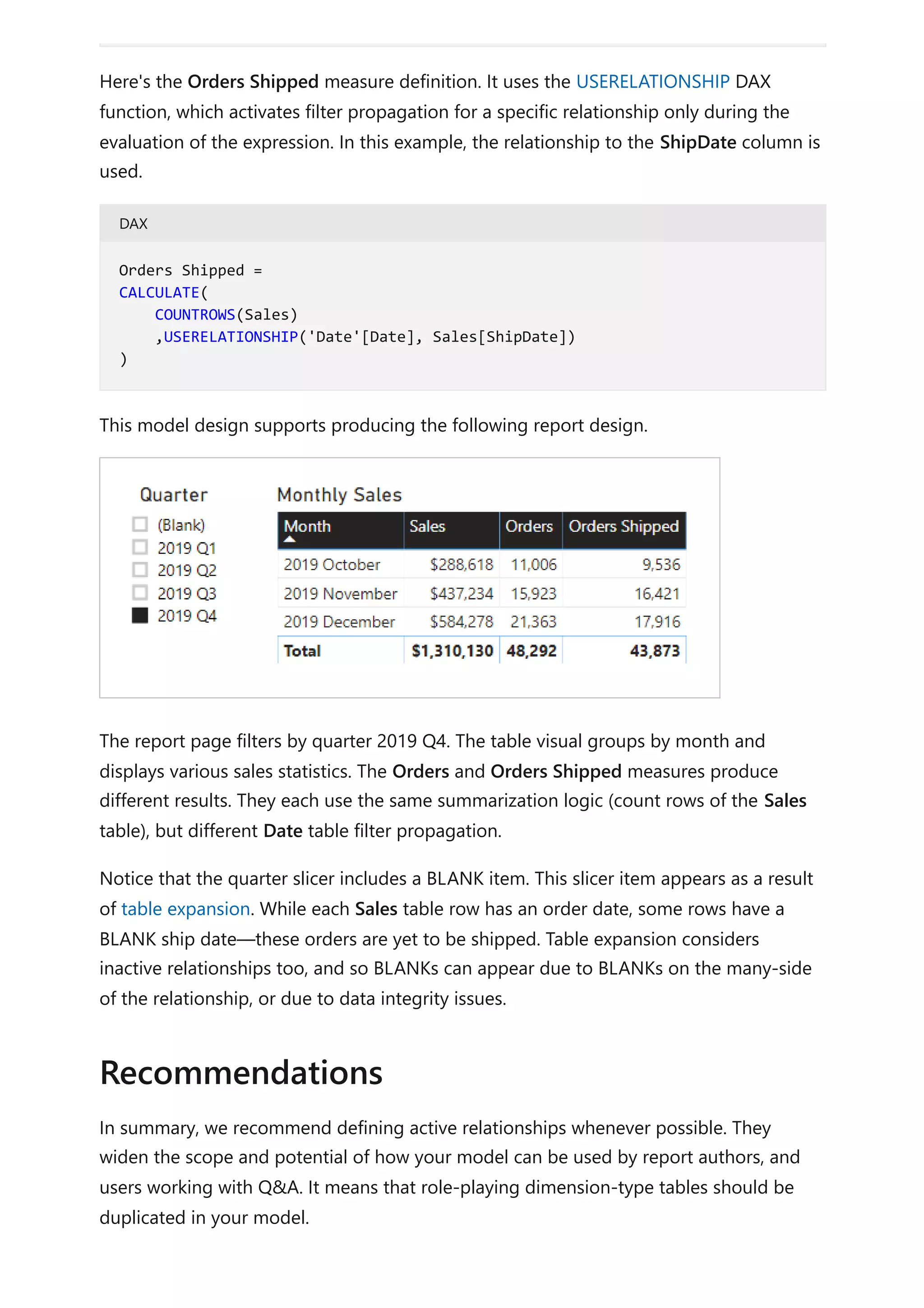 Here's the Orders Shipped measure definition. It uses the USERELATIONSHIP DAX
function, which activates filter propagation for a specific relationship only during the
evaluation of the expression. In this example, the relationship to the ShipDate column is
used.
DAX
This model design supports producing the following report design.
The report page filters by quarter 2019 Q4. The table visual groups by month and
displays various sales statistics. The Orders and Orders Shipped measures produce
different results. They each use the same summarization logic (count rows of the Sales
table), but different Date table filter propagation.
Notice that the quarter slicer includes a BLANK item. This slicer item appears as a result
of table expansion. While each Sales table row has an order date, some rows have a
BLANK ship date—these orders are yet to be shipped. Table expansion considers
inactive relationships too, and so BLANKs can appear due to BLANKs on the many-side
of the relationship, or due to data integrity issues.
In summary, we recommend defining active relationships whenever possible. They
widen the scope and potential of how your model can be used by report authors, and
users working with Q&A. It means that role-playing dimension-type tables should be
duplicated in your model.
Orders Shipped =
CALCULATE(
COUNTROWS(Sales)
,USERELATIONSHIP('Date'[Date], Sales[ShipDate])
)
Recommendations
 