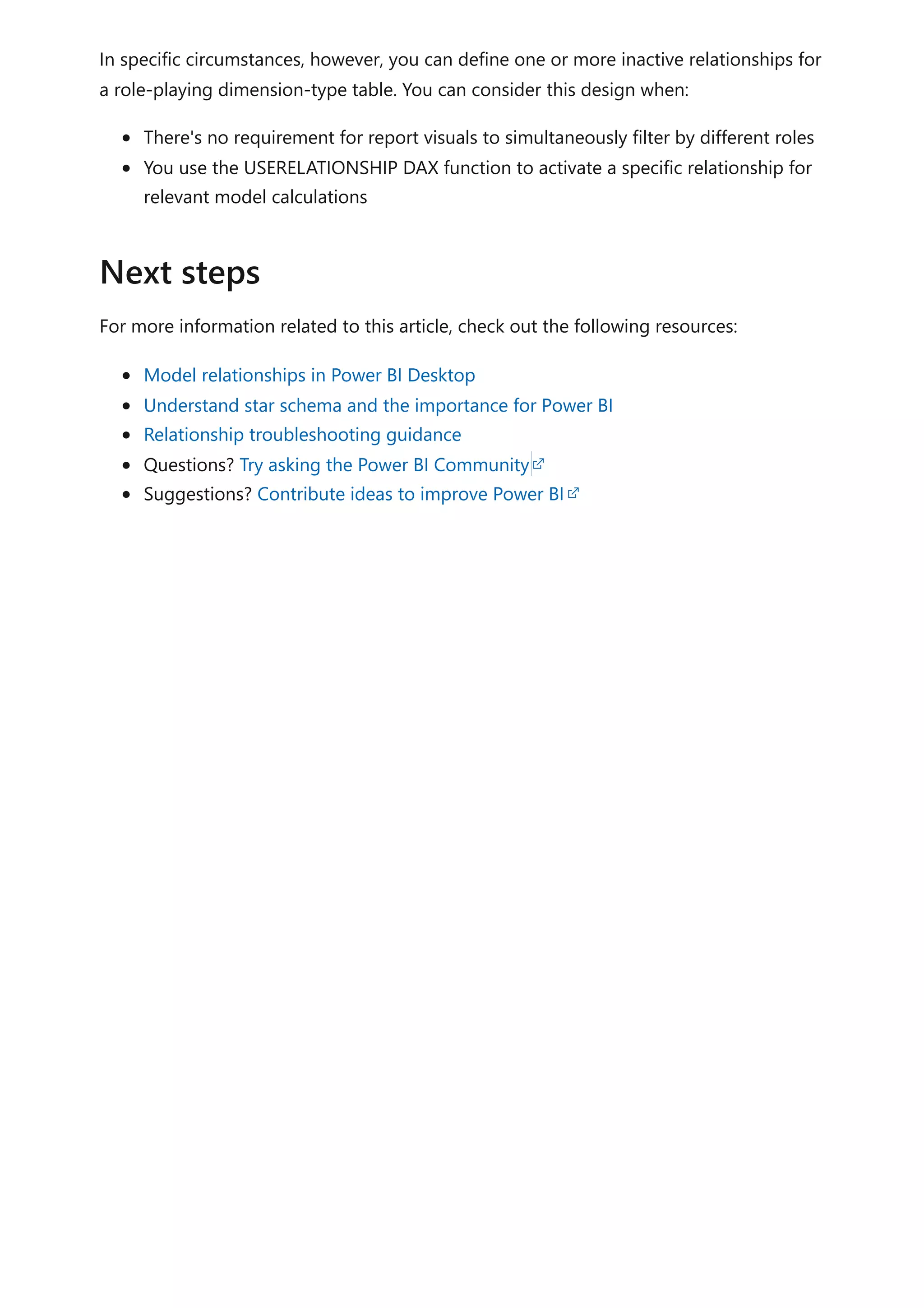 In specific circumstances, however, you can define one or more inactive relationships for
a role-playing dimension-type table. You can consider this design when:
There's no requirement for report visuals to simultaneously filter by different roles
You use the USERELATIONSHIP DAX function to activate a specific relationship for
relevant model calculations
For more information related to this article, check out the following resources:
Model relationships in Power BI Desktop
Understand star schema and the importance for Power BI
Relationship troubleshooting guidance
Questions? Try asking the Power BI Community
Suggestions? Contribute ideas to improve Power BI
Next steps
 