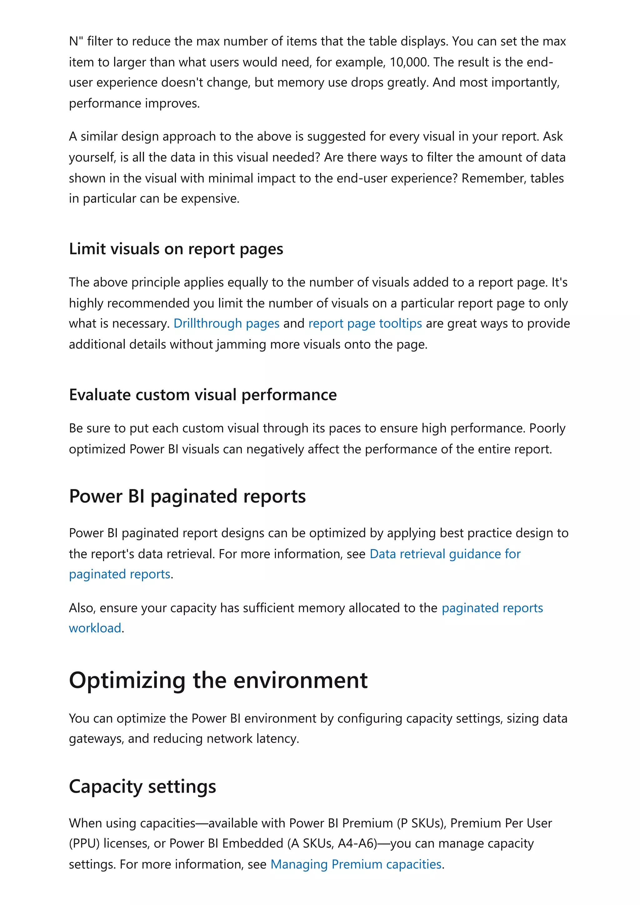 N" filter to reduce the max number of items that the table displays. You can set the max
item to larger than what users would need, for example, 10,000. The result is the end-
user experience doesn't change, but memory use drops greatly. And most importantly,
performance improves.
A similar design approach to the above is suggested for every visual in your report. Ask
yourself, is all the data in this visual needed? Are there ways to filter the amount of data
shown in the visual with minimal impact to the end-user experience? Remember, tables
in particular can be expensive.
The above principle applies equally to the number of visuals added to a report page. It's
highly recommended you limit the number of visuals on a particular report page to only
what is necessary. Drillthrough pages and report page tooltips are great ways to provide
additional details without jamming more visuals onto the page.
Be sure to put each custom visual through its paces to ensure high performance. Poorly
optimized Power BI visuals can negatively affect the performance of the entire report.
Power BI paginated report designs can be optimized by applying best practice design to
the report's data retrieval. For more information, see Data retrieval guidance for
paginated reports.
Also, ensure your capacity has sufficient memory allocated to the paginated reports
workload.
You can optimize the Power BI environment by configuring capacity settings, sizing data
gateways, and reducing network latency.
When using capacities—available with Power BI Premium (P SKUs), Premium Per User
(PPU) licenses, or Power BI Embedded (A SKUs, A4-A6)—you can manage capacity
settings. For more information, see Managing Premium capacities.
Limit visuals on report pages
Evaluate custom visual performance
Power BI paginated reports
Optimizing the environment
Capacity settings
 
