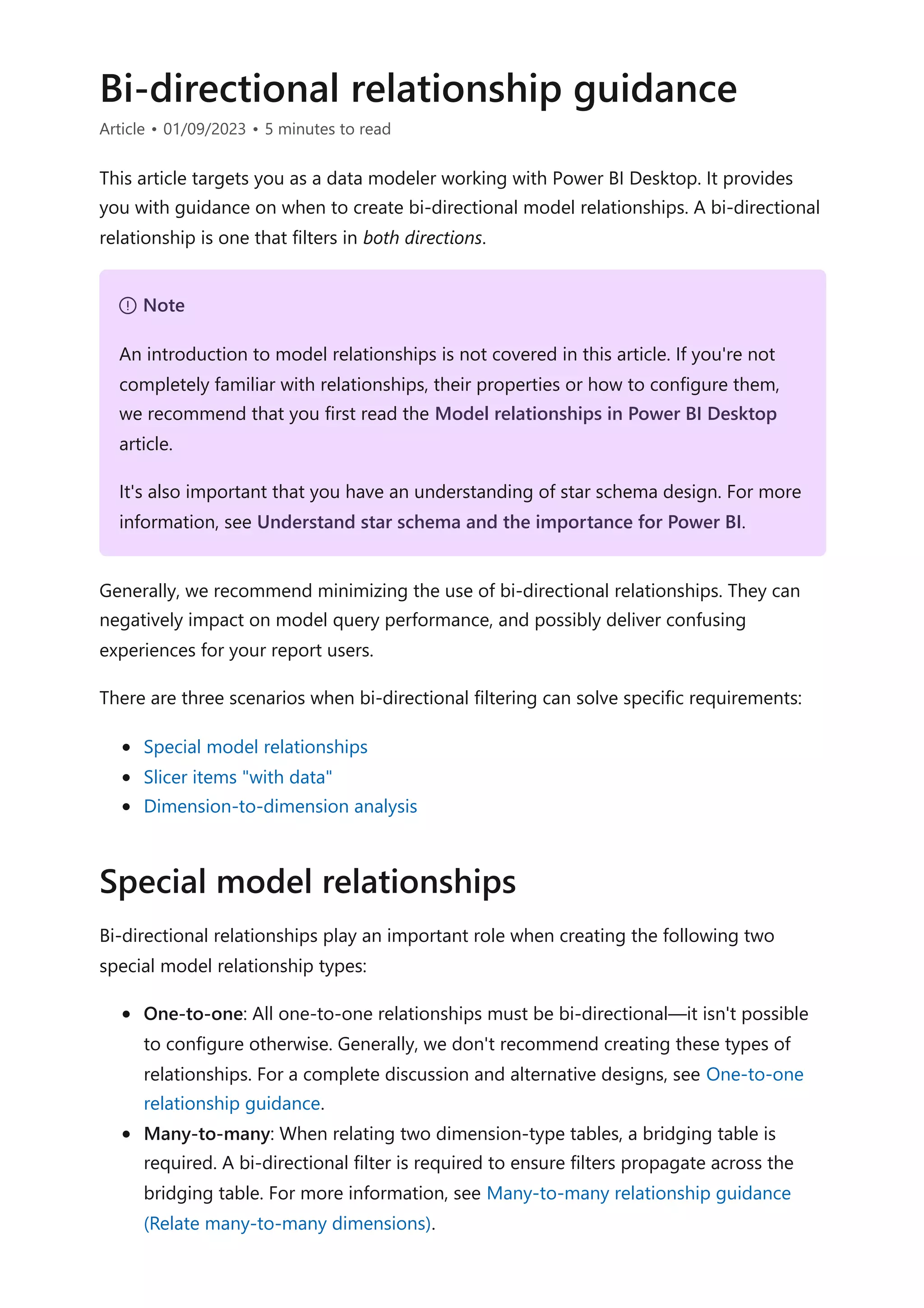 Bi-directional relationship guidance
Article • 01/09/2023 • 5 minutes to read
This article targets you as a data modeler working with Power BI Desktop. It provides
you with guidance on when to create bi-directional model relationships. A bi-directional
relationship is one that filters in both directions.
Generally, we recommend minimizing the use of bi-directional relationships. They can
negatively impact on model query performance, and possibly deliver confusing
experiences for your report users.
There are three scenarios when bi-directional filtering can solve specific requirements:
Special model relationships
Slicer items "with data"
Dimension-to-dimension analysis
Bi-directional relationships play an important role when creating the following two
special model relationship types:
One-to-one: All one-to-one relationships must be bi-directional—it isn't possible
to configure otherwise. Generally, we don't recommend creating these types of
relationships. For a complete discussion and alternative designs, see One-to-one
relationship guidance.
Many-to-many: When relating two dimension-type tables, a bridging table is
required. A bi-directional filter is required to ensure filters propagate across the
bridging table. For more information, see Many-to-many relationship guidance
(Relate many-to-many dimensions).
７ Note
An introduction to model relationships is not covered in this article. If you're not
completely familiar with relationships, their properties or how to configure them,
we recommend that you first read the Model relationships in Power BI Desktop
article.
It's also important that you have an understanding of star schema design. For more
information, see Understand star schema and the importance for Power BI.
Special model relationships
 