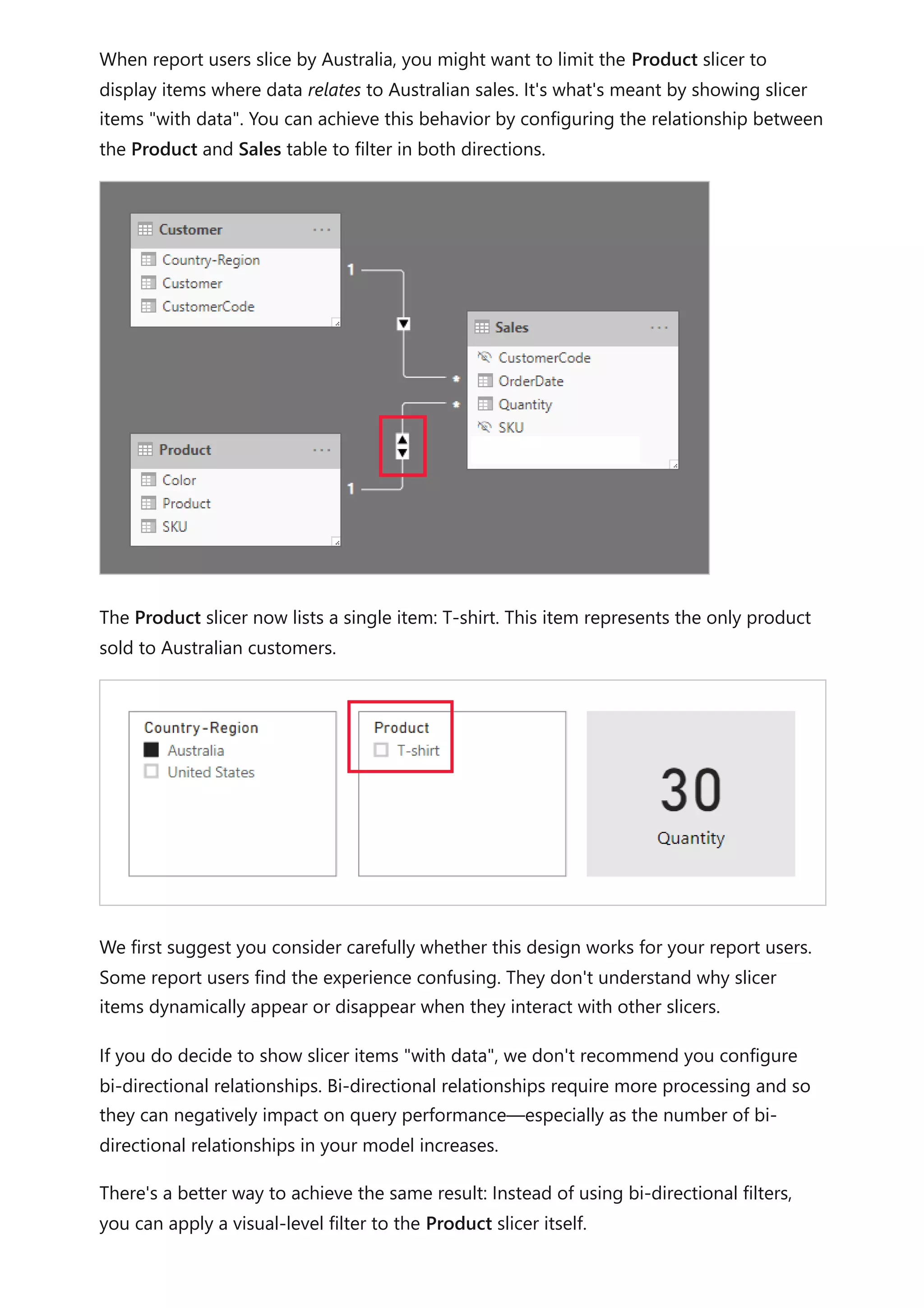 When report users slice by Australia, you might want to limit the Product slicer to
display items where data relates to Australian sales. It's what's meant by showing slicer
items "with data". You can achieve this behavior by configuring the relationship between
the Product and Sales table to filter in both directions.
The Product slicer now lists a single item: T-shirt. This item represents the only product
sold to Australian customers.
We first suggest you consider carefully whether this design works for your report users.
Some report users find the experience confusing. They don't understand why slicer
items dynamically appear or disappear when they interact with other slicers.
If you do decide to show slicer items "with data", we don't recommend you configure
bi-directional relationships. Bi-directional relationships require more processing and so
they can negatively impact on query performance—especially as the number of bi-
directional relationships in your model increases.
There's a better way to achieve the same result: Instead of using bi-directional filters,
you can apply a visual-level filter to the Product slicer itself.
 