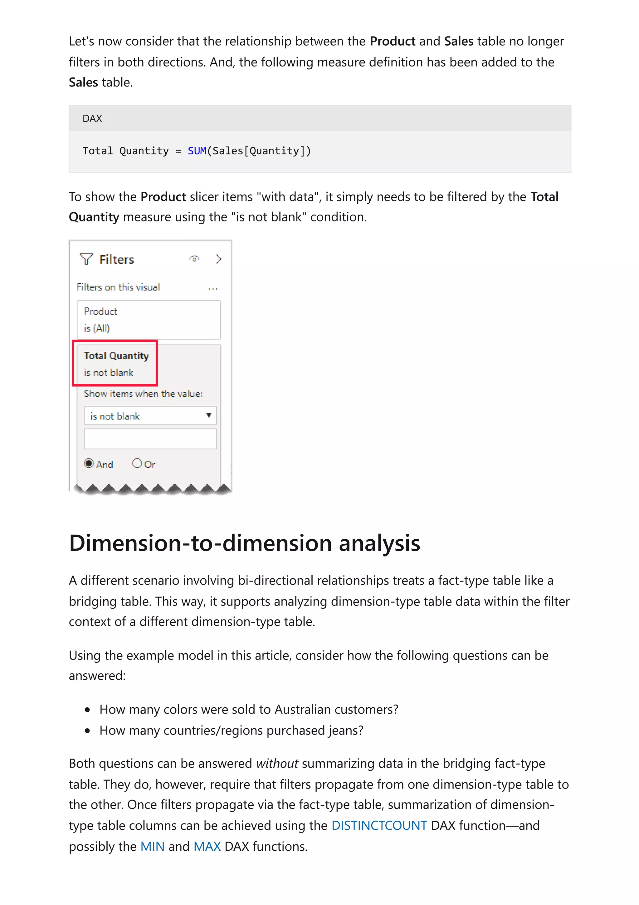 Let's now consider that the relationship between the Product and Sales table no longer
filters in both directions. And, the following measure definition has been added to the
Sales table.
DAX
To show the Product slicer items "with data", it simply needs to be filtered by the Total
Quantity measure using the "is not blank" condition.
A different scenario involving bi-directional relationships treats a fact-type table like a
bridging table. This way, it supports analyzing dimension-type table data within the filter
context of a different dimension-type table.
Using the example model in this article, consider how the following questions can be
answered:
How many colors were sold to Australian customers?
How many countries/regions purchased jeans?
Both questions can be answered without summarizing data in the bridging fact-type
table. They do, however, require that filters propagate from one dimension-type table to
the other. Once filters propagate via the fact-type table, summarization of dimension-
type table columns can be achieved using the DISTINCTCOUNT DAX function—and
possibly the MIN and MAX DAX functions.
Total Quantity = SUM(Sales[Quantity])
Dimension-to-dimension analysis
 