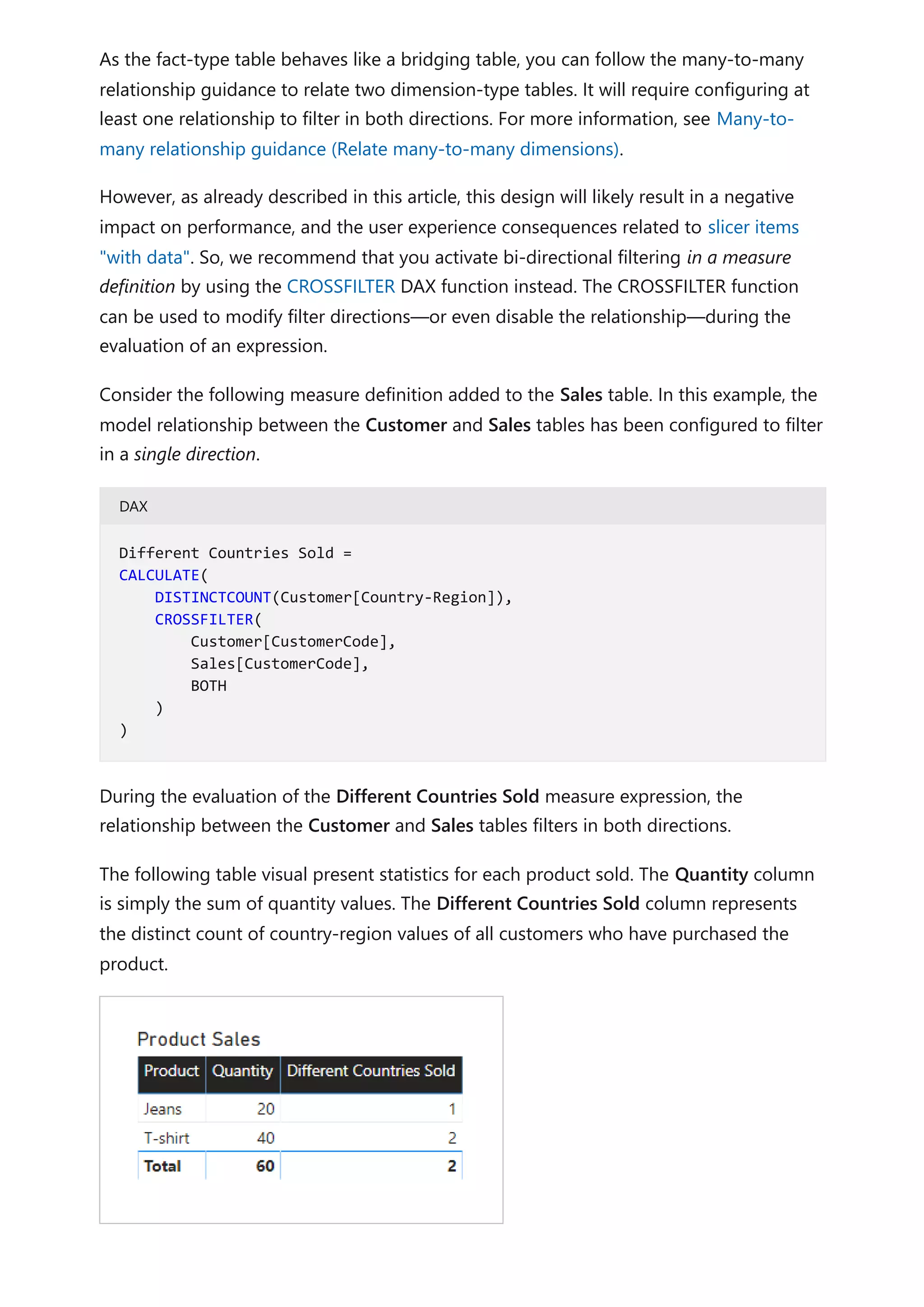 As the fact-type table behaves like a bridging table, you can follow the many-to-many
relationship guidance to relate two dimension-type tables. It will require configuring at
least one relationship to filter in both directions. For more information, see Many-to-
many relationship guidance (Relate many-to-many dimensions).
However, as already described in this article, this design will likely result in a negative
impact on performance, and the user experience consequences related to slicer items
"with data". So, we recommend that you activate bi-directional filtering in a measure
definition by using the CROSSFILTER DAX function instead. The CROSSFILTER function
can be used to modify filter directions—or even disable the relationship—during the
evaluation of an expression.
Consider the following measure definition added to the Sales table. In this example, the
model relationship between the Customer and Sales tables has been configured to filter
in a single direction.
DAX
During the evaluation of the Different Countries Sold measure expression, the
relationship between the Customer and Sales tables filters in both directions.
The following table visual present statistics for each product sold. The Quantity column
is simply the sum of quantity values. The Different Countries Sold column represents
the distinct count of country-region values of all customers who have purchased the
product.
Different Countries Sold =
CALCULATE(
DISTINCTCOUNT(Customer[Country-Region]),
CROSSFILTER(
Customer[CustomerCode],
Sales[CustomerCode],
BOTH
)
)
 