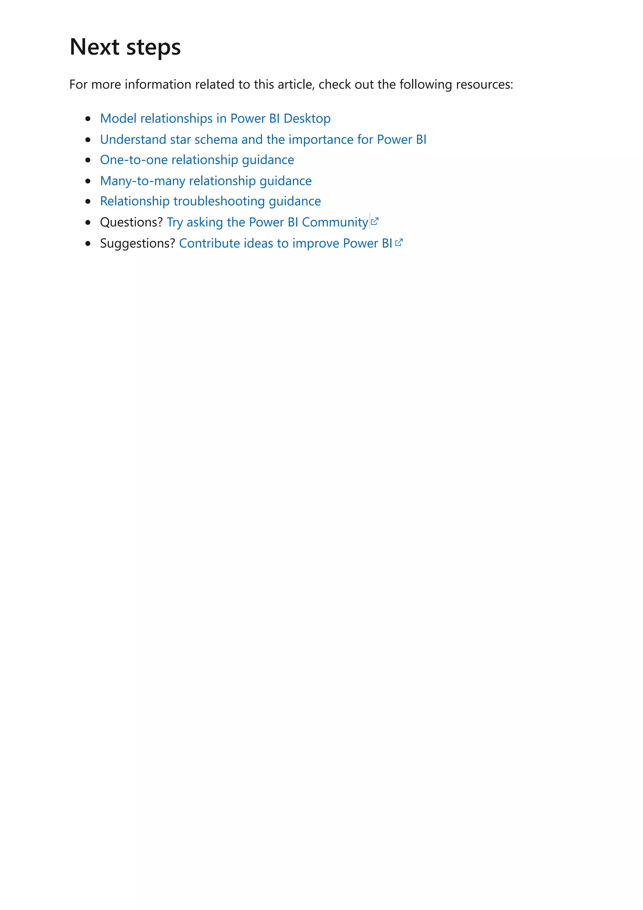 For more information related to this article, check out the following resources:
Model relationships in Power BI Desktop
Understand star schema and the importance for Power BI
One-to-one relationship guidance
Many-to-many relationship guidance
Relationship troubleshooting guidance
Questions? Try asking the Power BI Community
Suggestions? Contribute ideas to improve Power BI
Next steps
 