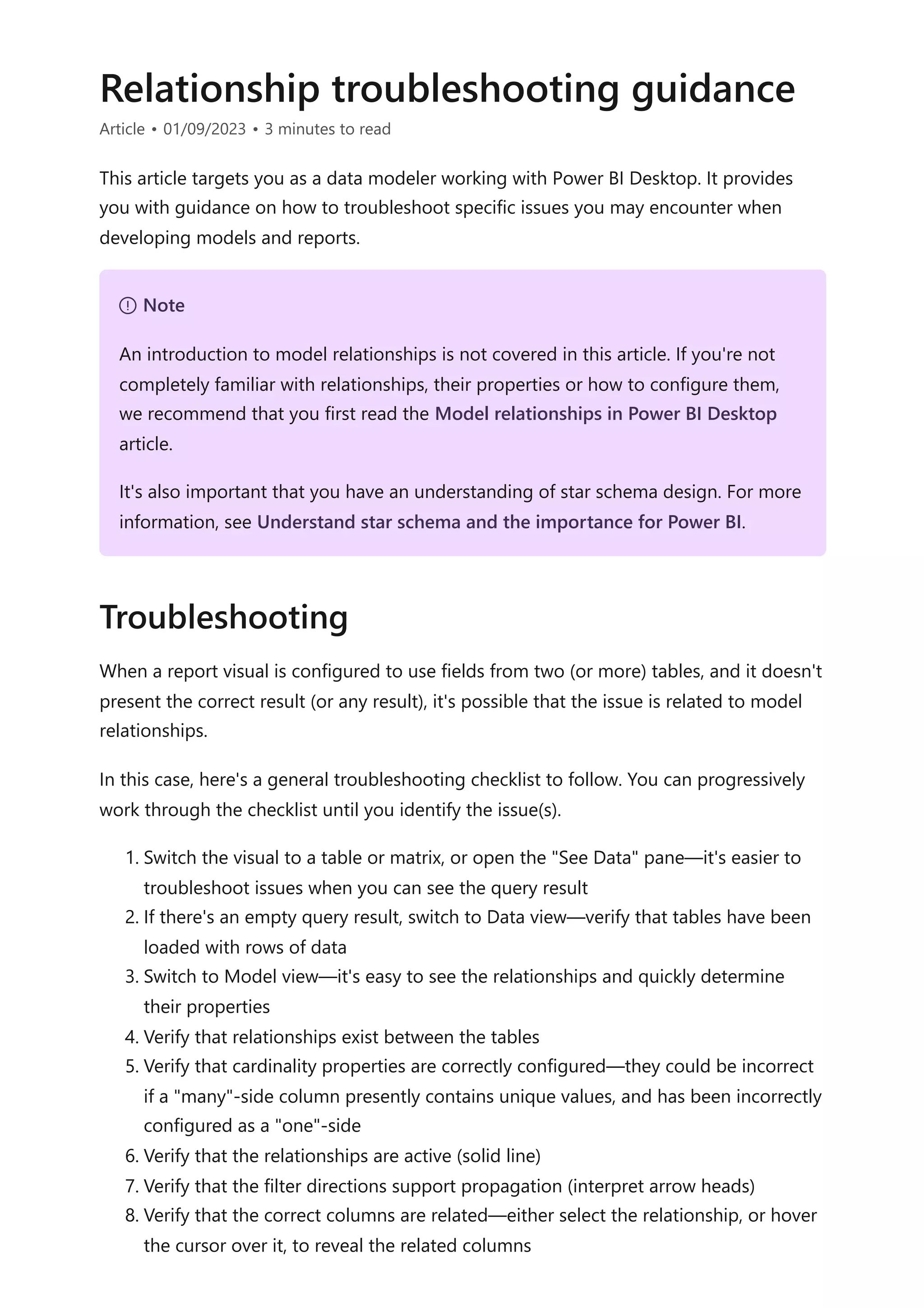 Relationship troubleshooting guidance
Article • 01/09/2023 • 3 minutes to read
This article targets you as a data modeler working with Power BI Desktop. It provides
you with guidance on how to troubleshoot specific issues you may encounter when
developing models and reports.
When a report visual is configured to use fields from two (or more) tables, and it doesn't
present the correct result (or any result), it's possible that the issue is related to model
relationships.
In this case, here's a general troubleshooting checklist to follow. You can progressively
work through the checklist until you identify the issue(s).
1. Switch the visual to a table or matrix, or open the "See Data" pane—it's easier to
troubleshoot issues when you can see the query result
2. If there's an empty query result, switch to Data view—verify that tables have been
loaded with rows of data
3. Switch to Model view—it's easy to see the relationships and quickly determine
their properties
4. Verify that relationships exist between the tables
5. Verify that cardinality properties are correctly configured—they could be incorrect
if a "many"-side column presently contains unique values, and has been incorrectly
configured as a "one"-side
6. Verify that the relationships are active (solid line)
7. Verify that the filter directions support propagation (interpret arrow heads)
8. Verify that the correct columns are related—either select the relationship, or hover
the cursor over it, to reveal the related columns
７ Note
An introduction to model relationships is not covered in this article. If you're not
completely familiar with relationships, their properties or how to configure them,
we recommend that you first read the Model relationships in Power BI Desktop
article.
It's also important that you have an understanding of star schema design. For more
information, see Understand star schema and the importance for Power BI.
Troubleshooting
 