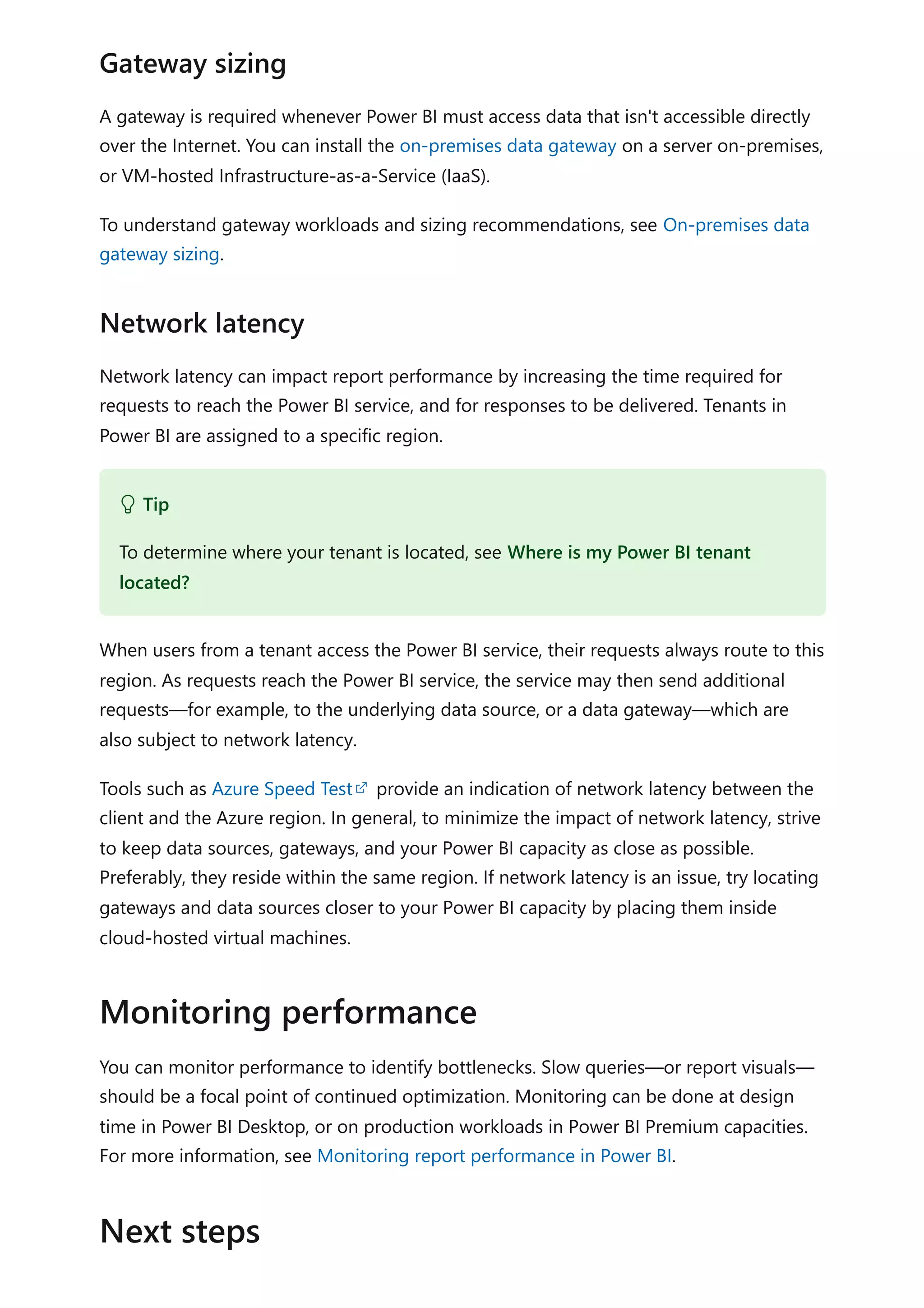 A gateway is required whenever Power BI must access data that isn't accessible directly
over the Internet. You can install the on-premises data gateway on a server on-premises,
or VM-hosted Infrastructure-as-a-Service (IaaS).
To understand gateway workloads and sizing recommendations, see On-premises data
gateway sizing.
Network latency can impact report performance by increasing the time required for
requests to reach the Power BI service, and for responses to be delivered. Tenants in
Power BI are assigned to a specific region.
When users from a tenant access the Power BI service, their requests always route to this
region. As requests reach the Power BI service, the service may then send additional
requests—for example, to the underlying data source, or a data gateway—which are
also subject to network latency.
Tools such as Azure Speed Test provide an indication of network latency between the
client and the Azure region. In general, to minimize the impact of network latency, strive
to keep data sources, gateways, and your Power BI capacity as close as possible.
Preferably, they reside within the same region. If network latency is an issue, try locating
gateways and data sources closer to your Power BI capacity by placing them inside
cloud-hosted virtual machines.
You can monitor performance to identify bottlenecks. Slow queries—or report visuals—
should be a focal point of continued optimization. Monitoring can be done at design
time in Power BI Desktop, or on production workloads in Power BI Premium capacities.
For more information, see Monitoring report performance in Power BI.
Gateway sizing
Network latency
 Tip
To determine where your tenant is located, see Where is my Power BI tenant
located?
Monitoring performance
Next steps
 
