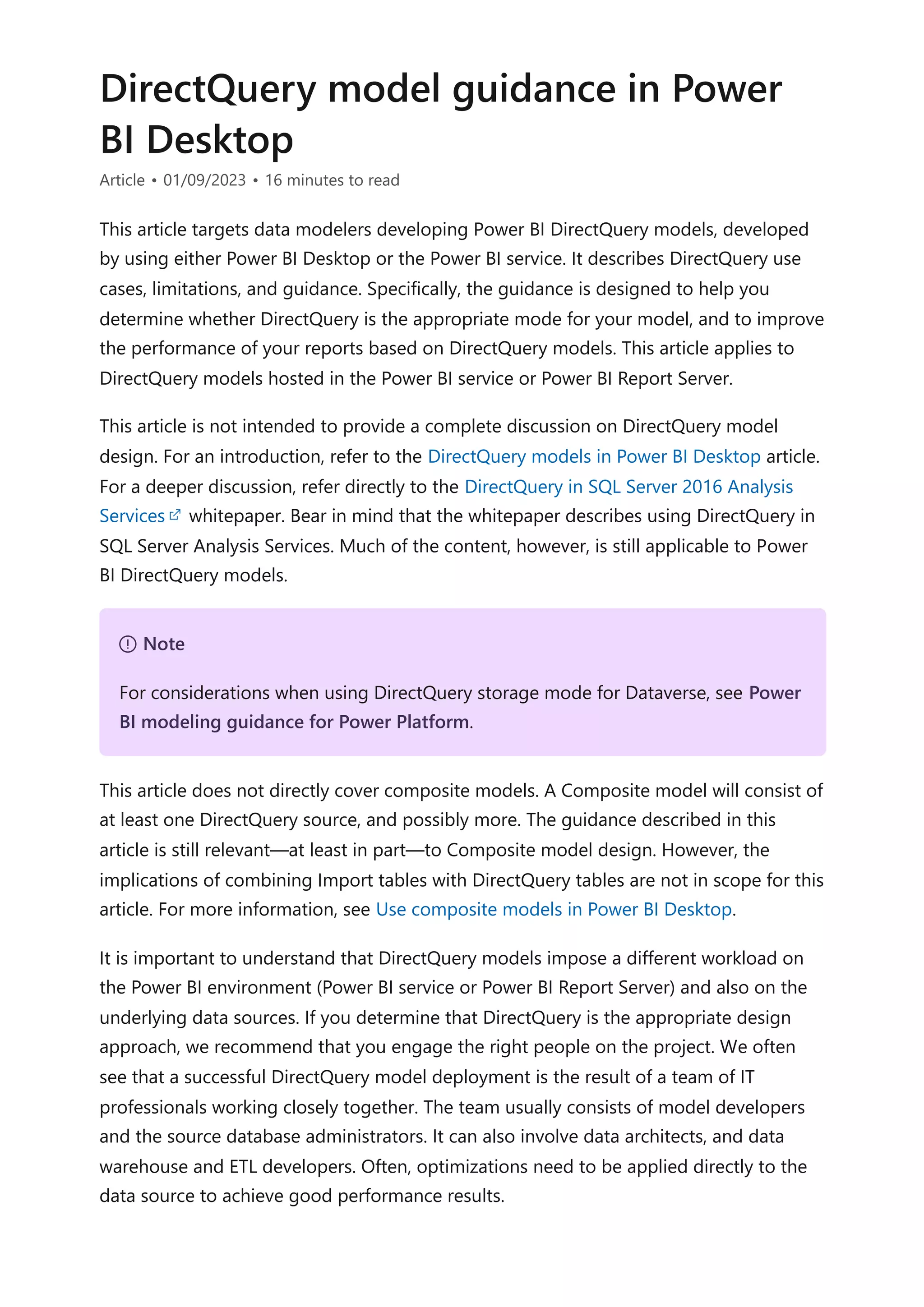 DirectQuery model guidance in Power
BI Desktop
Article • 01/09/2023 • 16 minutes to read
This article targets data modelers developing Power BI DirectQuery models, developed
by using either Power BI Desktop or the Power BI service. It describes DirectQuery use
cases, limitations, and guidance. Specifically, the guidance is designed to help you
determine whether DirectQuery is the appropriate mode for your model, and to improve
the performance of your reports based on DirectQuery models. This article applies to
DirectQuery models hosted in the Power BI service or Power BI Report Server.
This article is not intended to provide a complete discussion on DirectQuery model
design. For an introduction, refer to the DirectQuery models in Power BI Desktop article.
For a deeper discussion, refer directly to the DirectQuery in SQL Server 2016 Analysis
Services whitepaper. Bear in mind that the whitepaper describes using DirectQuery in
SQL Server Analysis Services. Much of the content, however, is still applicable to Power
BI DirectQuery models.
This article does not directly cover composite models. A Composite model will consist of
at least one DirectQuery source, and possibly more. The guidance described in this
article is still relevant—at least in part—to Composite model design. However, the
implications of combining Import tables with DirectQuery tables are not in scope for this
article. For more information, see Use composite models in Power BI Desktop.
It is important to understand that DirectQuery models impose a different workload on
the Power BI environment (Power BI service or Power BI Report Server) and also on the
underlying data sources. If you determine that DirectQuery is the appropriate design
approach, we recommend that you engage the right people on the project. We often
see that a successful DirectQuery model deployment is the result of a team of IT
professionals working closely together. The team usually consists of model developers
and the source database administrators. It can also involve data architects, and data
warehouse and ETL developers. Often, optimizations need to be applied directly to the
data source to achieve good performance results.
７ Note
For considerations when using DirectQuery storage mode for Dataverse, see Power
BI modeling guidance for Power Platform.
 
