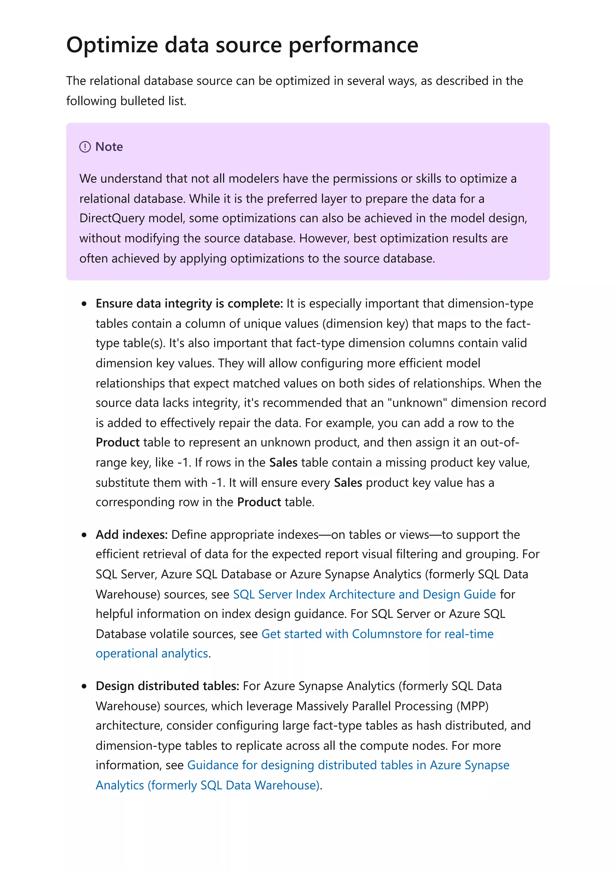 The relational database source can be optimized in several ways, as described in the
following bulleted list.
Ensure data integrity is complete: It is especially important that dimension-type
tables contain a column of unique values (dimension key) that maps to the fact-
type table(s). It's also important that fact-type dimension columns contain valid
dimension key values. They will allow configuring more efficient model
relationships that expect matched values on both sides of relationships. When the
source data lacks integrity, it's recommended that an "unknown" dimension record
is added to effectively repair the data. For example, you can add a row to the
Product table to represent an unknown product, and then assign it an out-of-
range key, like -1. If rows in the Sales table contain a missing product key value,
substitute them with -1. It will ensure every Sales product key value has a
corresponding row in the Product table.
Add indexes: Define appropriate indexes—on tables or views—to support the
efficient retrieval of data for the expected report visual filtering and grouping. For
SQL Server, Azure SQL Database or Azure Synapse Analytics (formerly SQL Data
Warehouse) sources, see SQL Server Index Architecture and Design Guide for
helpful information on index design guidance. For SQL Server or Azure SQL
Database volatile sources, see Get started with Columnstore for real-time
operational analytics.
Design distributed tables: For Azure Synapse Analytics (formerly SQL Data
Warehouse) sources, which leverage Massively Parallel Processing (MPP)
architecture, consider configuring large fact-type tables as hash distributed, and
dimension-type tables to replicate across all the compute nodes. For more
information, see Guidance for designing distributed tables in Azure Synapse
Analytics (formerly SQL Data Warehouse).
Optimize data source performance
７ Note
We understand that not all modelers have the permissions or skills to optimize a
relational database. While it is the preferred layer to prepare the data for a
DirectQuery model, some optimizations can also be achieved in the model design,
without modifying the source database. However, best optimization results are
often achieved by applying optimizations to the source database.
 