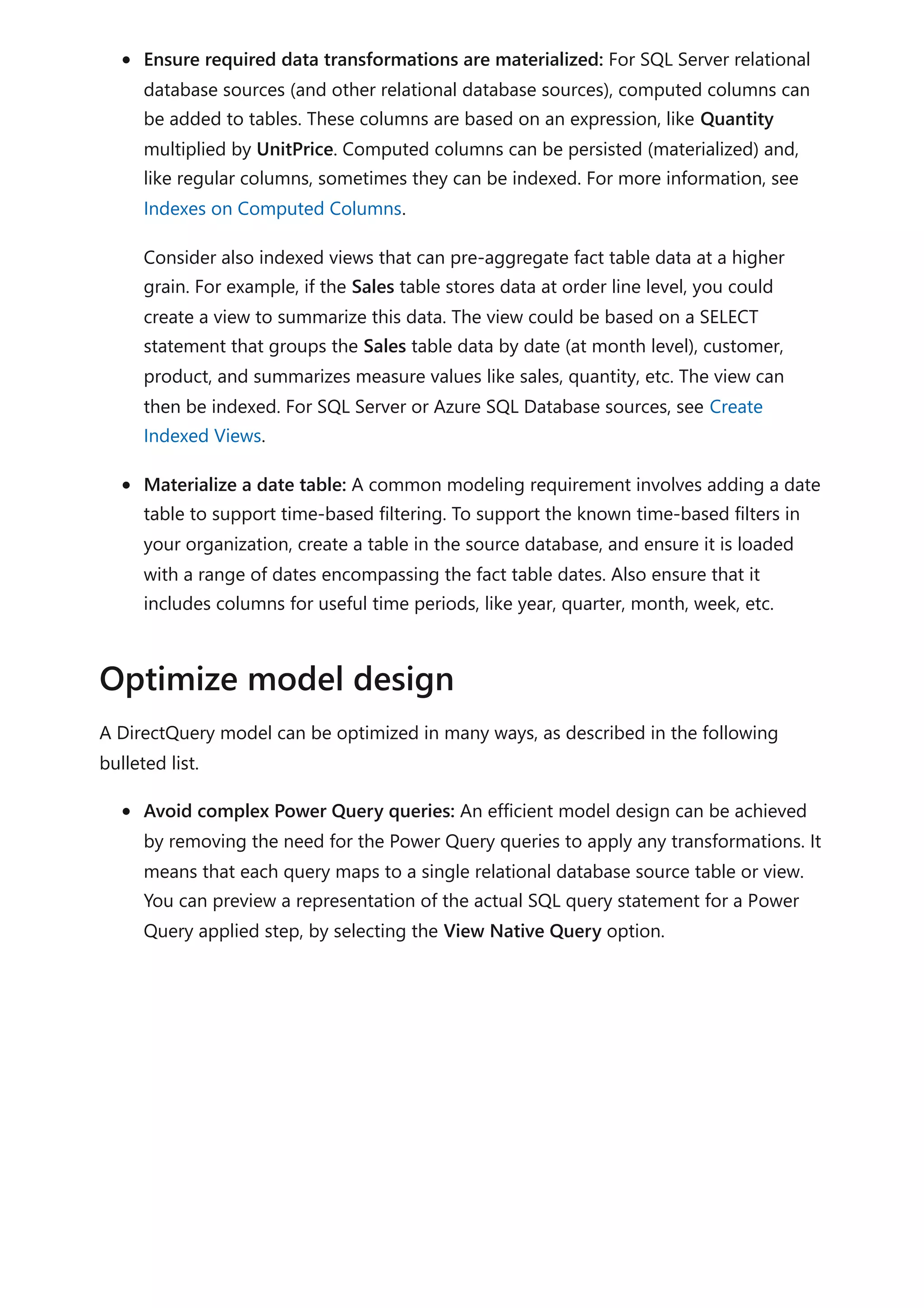 Ensure required data transformations are materialized: For SQL Server relational
database sources (and other relational database sources), computed columns can
be added to tables. These columns are based on an expression, like Quantity
multiplied by UnitPrice. Computed columns can be persisted (materialized) and,
like regular columns, sometimes they can be indexed. For more information, see
Indexes on Computed Columns.
Consider also indexed views that can pre-aggregate fact table data at a higher
grain. For example, if the Sales table stores data at order line level, you could
create a view to summarize this data. The view could be based on a SELECT
statement that groups the Sales table data by date (at month level), customer,
product, and summarizes measure values like sales, quantity, etc. The view can
then be indexed. For SQL Server or Azure SQL Database sources, see Create
Indexed Views.
Materialize a date table: A common modeling requirement involves adding a date
table to support time-based filtering. To support the known time-based filters in
your organization, create a table in the source database, and ensure it is loaded
with a range of dates encompassing the fact table dates. Also ensure that it
includes columns for useful time periods, like year, quarter, month, week, etc.
A DirectQuery model can be optimized in many ways, as described in the following
bulleted list.
Avoid complex Power Query queries: An efficient model design can be achieved
by removing the need for the Power Query queries to apply any transformations. It
means that each query maps to a single relational database source table or view.
You can preview a representation of the actual SQL query statement for a Power
Query applied step, by selecting the View Native Query option.
Optimize model design
 