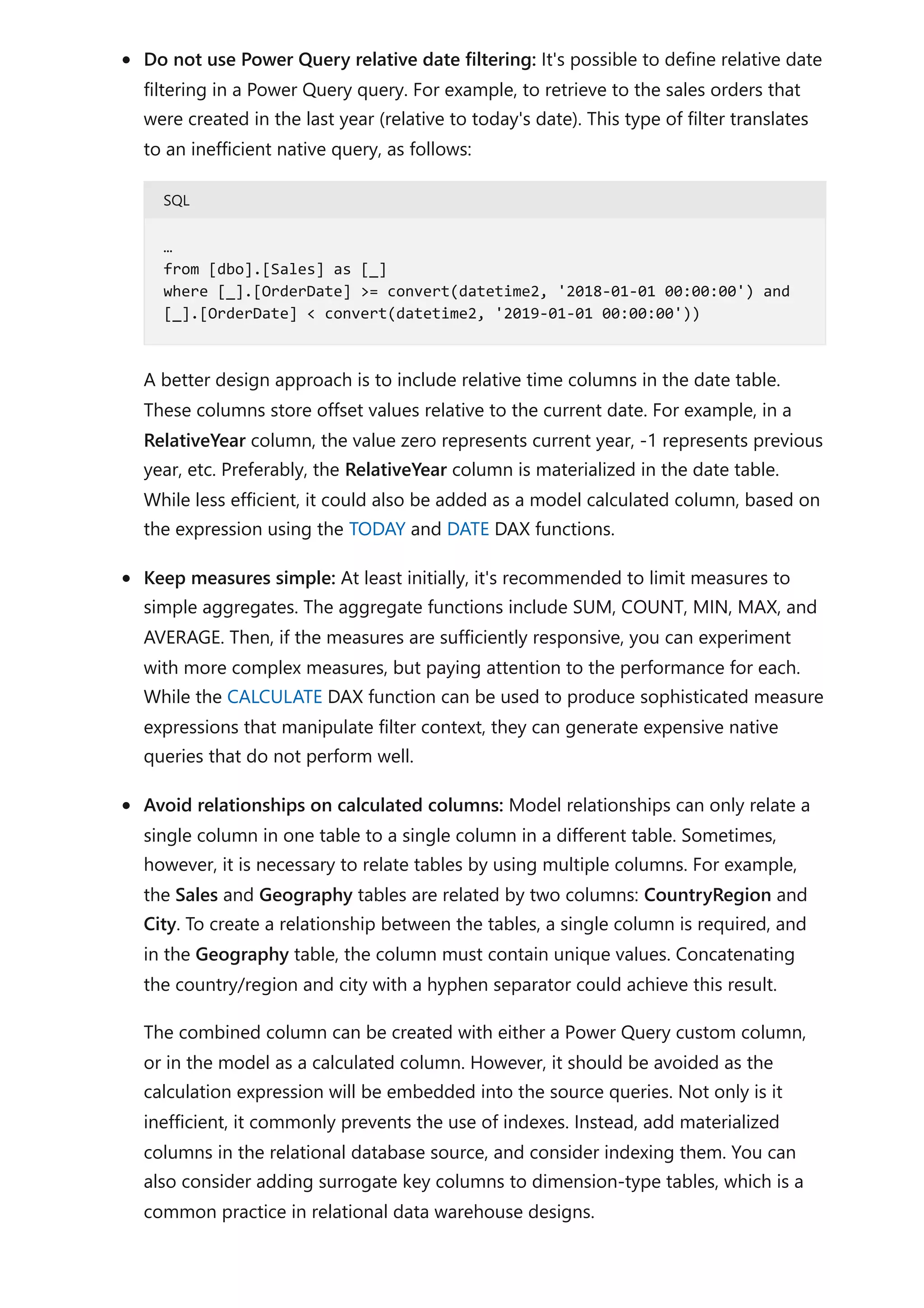Do not use Power Query relative date filtering: It's possible to define relative date
filtering in a Power Query query. For example, to retrieve to the sales orders that
were created in the last year (relative to today's date). This type of filter translates
to an inefficient native query, as follows:
SQL
A better design approach is to include relative time columns in the date table.
These columns store offset values relative to the current date. For example, in a
RelativeYear column, the value zero represents current year, -1 represents previous
year, etc. Preferably, the RelativeYear column is materialized in the date table.
While less efficient, it could also be added as a model calculated column, based on
the expression using the TODAY and DATE DAX functions.
Keep measures simple: At least initially, it's recommended to limit measures to
simple aggregates. The aggregate functions include SUM, COUNT, MIN, MAX, and
AVERAGE. Then, if the measures are sufficiently responsive, you can experiment
with more complex measures, but paying attention to the performance for each.
While the CALCULATE DAX function can be used to produce sophisticated measure
expressions that manipulate filter context, they can generate expensive native
queries that do not perform well.
Avoid relationships on calculated columns: Model relationships can only relate a
single column in one table to a single column in a different table. Sometimes,
however, it is necessary to relate tables by using multiple columns. For example,
the Sales and Geography tables are related by two columns: CountryRegion and
City. To create a relationship between the tables, a single column is required, and
in the Geography table, the column must contain unique values. Concatenating
the country/region and city with a hyphen separator could achieve this result.
The combined column can be created with either a Power Query custom column,
or in the model as a calculated column. However, it should be avoided as the
calculation expression will be embedded into the source queries. Not only is it
inefficient, it commonly prevents the use of indexes. Instead, add materialized
columns in the relational database source, and consider indexing them. You can
also consider adding surrogate key columns to dimension-type tables, which is a
common practice in relational data warehouse designs.
…
from [dbo].[Sales] as [_]
where [_].[OrderDate] >= convert(datetime2, '2018-01-01 00:00:00') and
[_].[OrderDate] < convert(datetime2, '2019-01-01 00:00:00'))
 