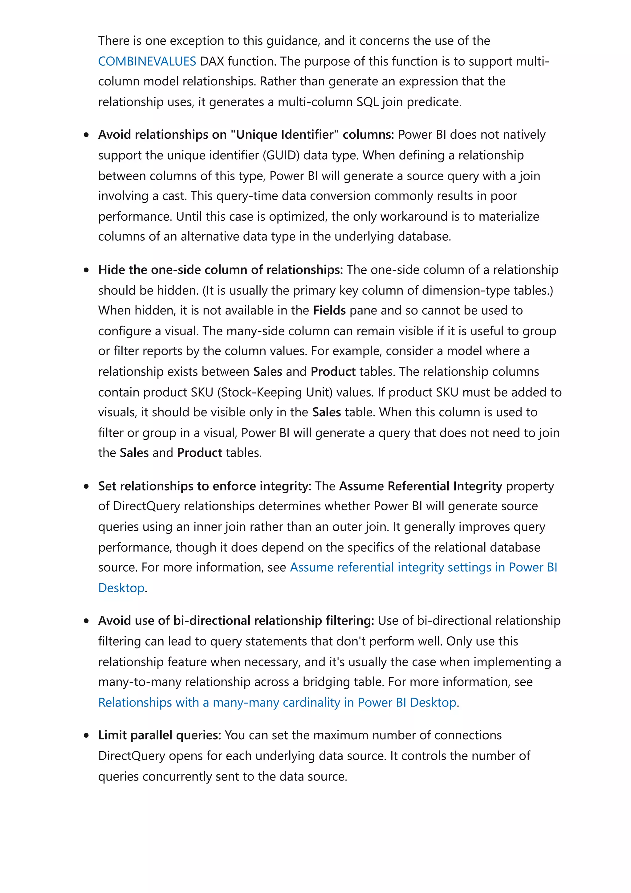 There is one exception to this guidance, and it concerns the use of the
COMBINEVALUES DAX function. The purpose of this function is to support multi-
column model relationships. Rather than generate an expression that the
relationship uses, it generates a multi-column SQL join predicate.
Avoid relationships on "Unique Identifier" columns: Power BI does not natively
support the unique identifier (GUID) data type. When defining a relationship
between columns of this type, Power BI will generate a source query with a join
involving a cast. This query-time data conversion commonly results in poor
performance. Until this case is optimized, the only workaround is to materialize
columns of an alternative data type in the underlying database.
Hide the one-side column of relationships: The one-side column of a relationship
should be hidden. (It is usually the primary key column of dimension-type tables.)
When hidden, it is not available in the Fields pane and so cannot be used to
configure a visual. The many-side column can remain visible if it is useful to group
or filter reports by the column values. For example, consider a model where a
relationship exists between Sales and Product tables. The relationship columns
contain product SKU (Stock-Keeping Unit) values. If product SKU must be added to
visuals, it should be visible only in the Sales table. When this column is used to
filter or group in a visual, Power BI will generate a query that does not need to join
the Sales and Product tables.
Set relationships to enforce integrity: The Assume Referential Integrity property
of DirectQuery relationships determines whether Power BI will generate source
queries using an inner join rather than an outer join. It generally improves query
performance, though it does depend on the specifics of the relational database
source. For more information, see Assume referential integrity settings in Power BI
Desktop.
Avoid use of bi-directional relationship filtering: Use of bi-directional relationship
filtering can lead to query statements that don't perform well. Only use this
relationship feature when necessary, and it's usually the case when implementing a
many-to-many relationship across a bridging table. For more information, see
Relationships with a many-many cardinality in Power BI Desktop.
Limit parallel queries: You can set the maximum number of connections
DirectQuery opens for each underlying data source. It controls the number of
queries concurrently sent to the data source.
 