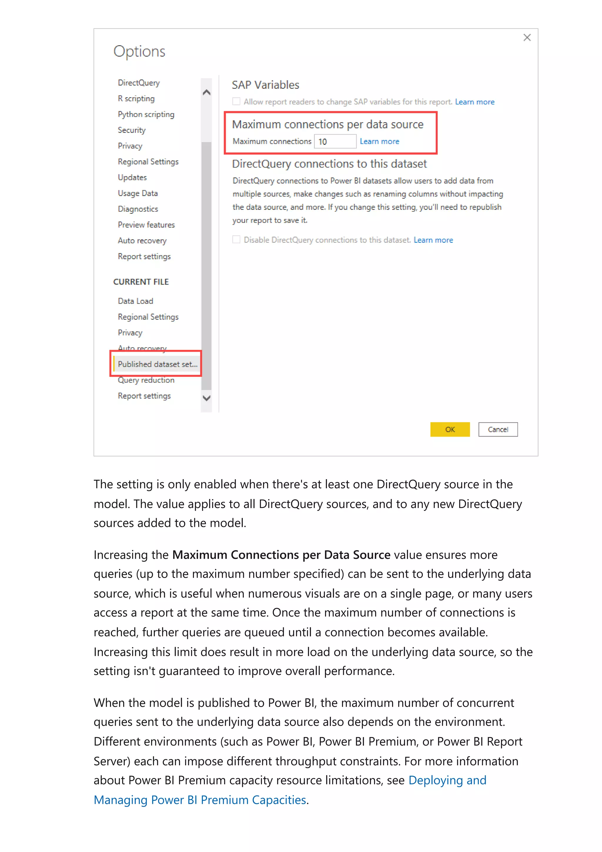 The setting is only enabled when there's at least one DirectQuery source in the
model. The value applies to all DirectQuery sources, and to any new DirectQuery
sources added to the model.
Increasing the Maximum Connections per Data Source value ensures more
queries (up to the maximum number specified) can be sent to the underlying data
source, which is useful when numerous visuals are on a single page, or many users
access a report at the same time. Once the maximum number of connections is
reached, further queries are queued until a connection becomes available.
Increasing this limit does result in more load on the underlying data source, so the
setting isn't guaranteed to improve overall performance.
When the model is published to Power BI, the maximum number of concurrent
queries sent to the underlying data source also depends on the environment.
Different environments (such as Power BI, Power BI Premium, or Power BI Report
Server) each can impose different throughput constraints. For more information
about Power BI Premium capacity resource limitations, see Deploying and
Managing Power BI Premium Capacities.
 