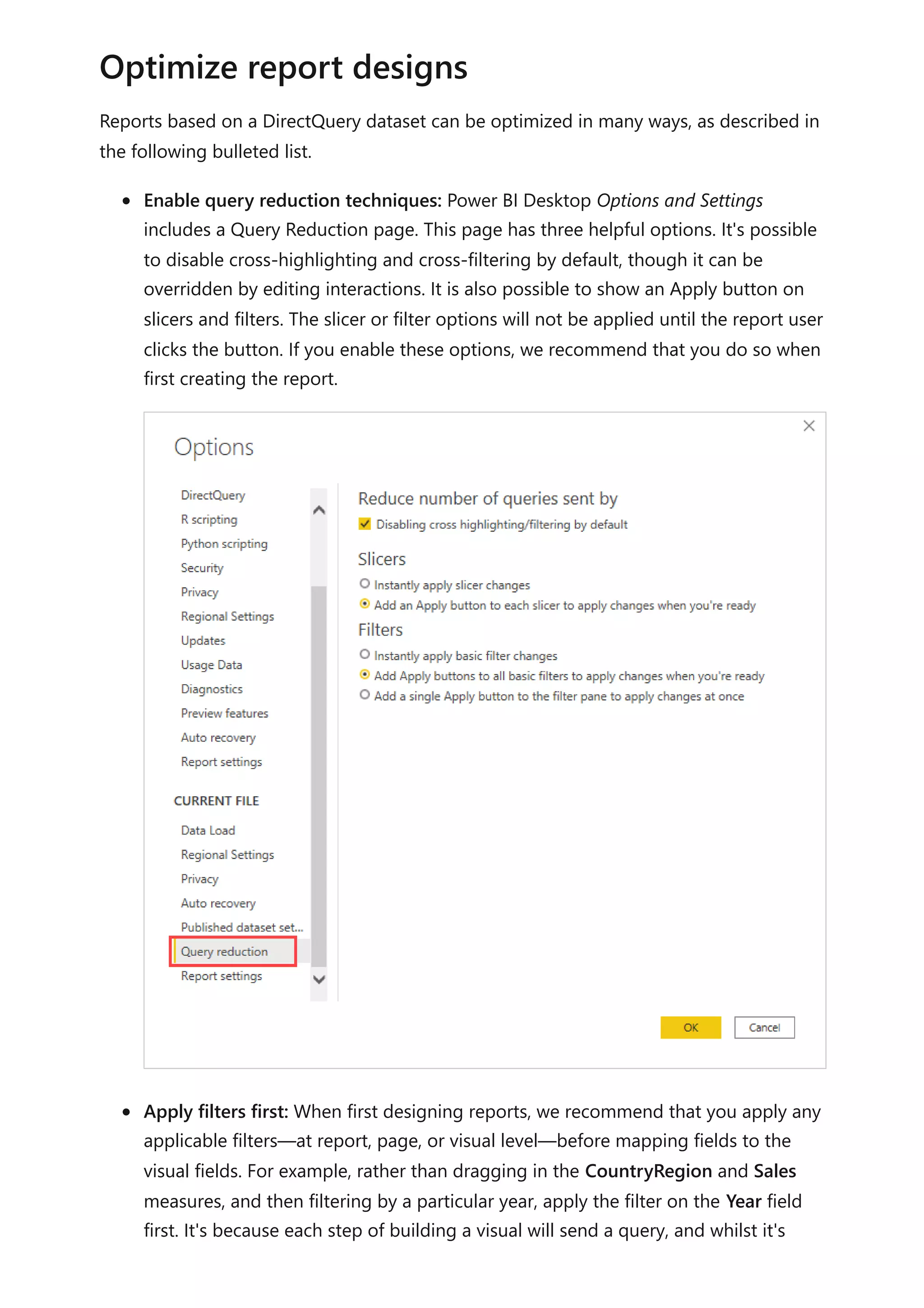 Reports based on a DirectQuery dataset can be optimized in many ways, as described in
the following bulleted list.
Enable query reduction techniques: Power BI Desktop Options and Settings
includes a Query Reduction page. This page has three helpful options. It's possible
to disable cross-highlighting and cross-filtering by default, though it can be
overridden by editing interactions. It is also possible to show an Apply button on
slicers and filters. The slicer or filter options will not be applied until the report user
clicks the button. If you enable these options, we recommend that you do so when
first creating the report.
Apply filters first: When first designing reports, we recommend that you apply any
applicable filters—at report, page, or visual level—before mapping fields to the
visual fields. For example, rather than dragging in the CountryRegion and Sales
measures, and then filtering by a particular year, apply the filter on the Year field
first. It's because each step of building a visual will send a query, and whilst it's
Optimize report designs
 