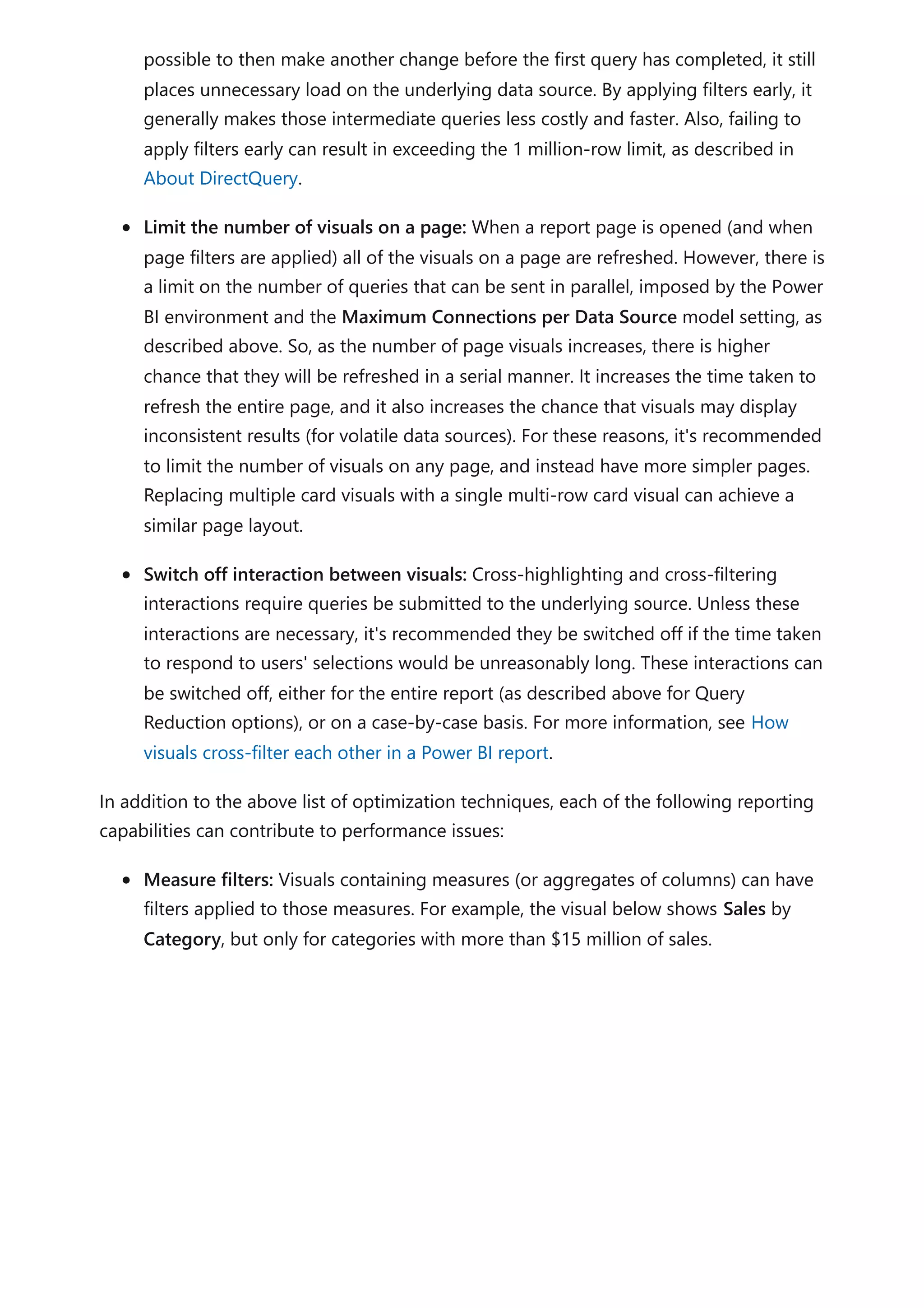 possible to then make another change before the first query has completed, it still
places unnecessary load on the underlying data source. By applying filters early, it
generally makes those intermediate queries less costly and faster. Also, failing to
apply filters early can result in exceeding the 1 million-row limit, as described in
About DirectQuery.
Limit the number of visuals on a page: When a report page is opened (and when
page filters are applied) all of the visuals on a page are refreshed. However, there is
a limit on the number of queries that can be sent in parallel, imposed by the Power
BI environment and the Maximum Connections per Data Source model setting, as
described above. So, as the number of page visuals increases, there is higher
chance that they will be refreshed in a serial manner. It increases the time taken to
refresh the entire page, and it also increases the chance that visuals may display
inconsistent results (for volatile data sources). For these reasons, it's recommended
to limit the number of visuals on any page, and instead have more simpler pages.
Replacing multiple card visuals with a single multi-row card visual can achieve a
similar page layout.
Switch off interaction between visuals: Cross-highlighting and cross-filtering
interactions require queries be submitted to the underlying source. Unless these
interactions are necessary, it's recommended they be switched off if the time taken
to respond to users' selections would be unreasonably long. These interactions can
be switched off, either for the entire report (as described above for Query
Reduction options), or on a case-by-case basis. For more information, see How
visuals cross-filter each other in a Power BI report.
In addition to the above list of optimization techniques, each of the following reporting
capabilities can contribute to performance issues:
Measure filters: Visuals containing measures (or aggregates of columns) can have
filters applied to those measures. For example, the visual below shows Sales by
Category, but only for categories with more than $15 million of sales.
 