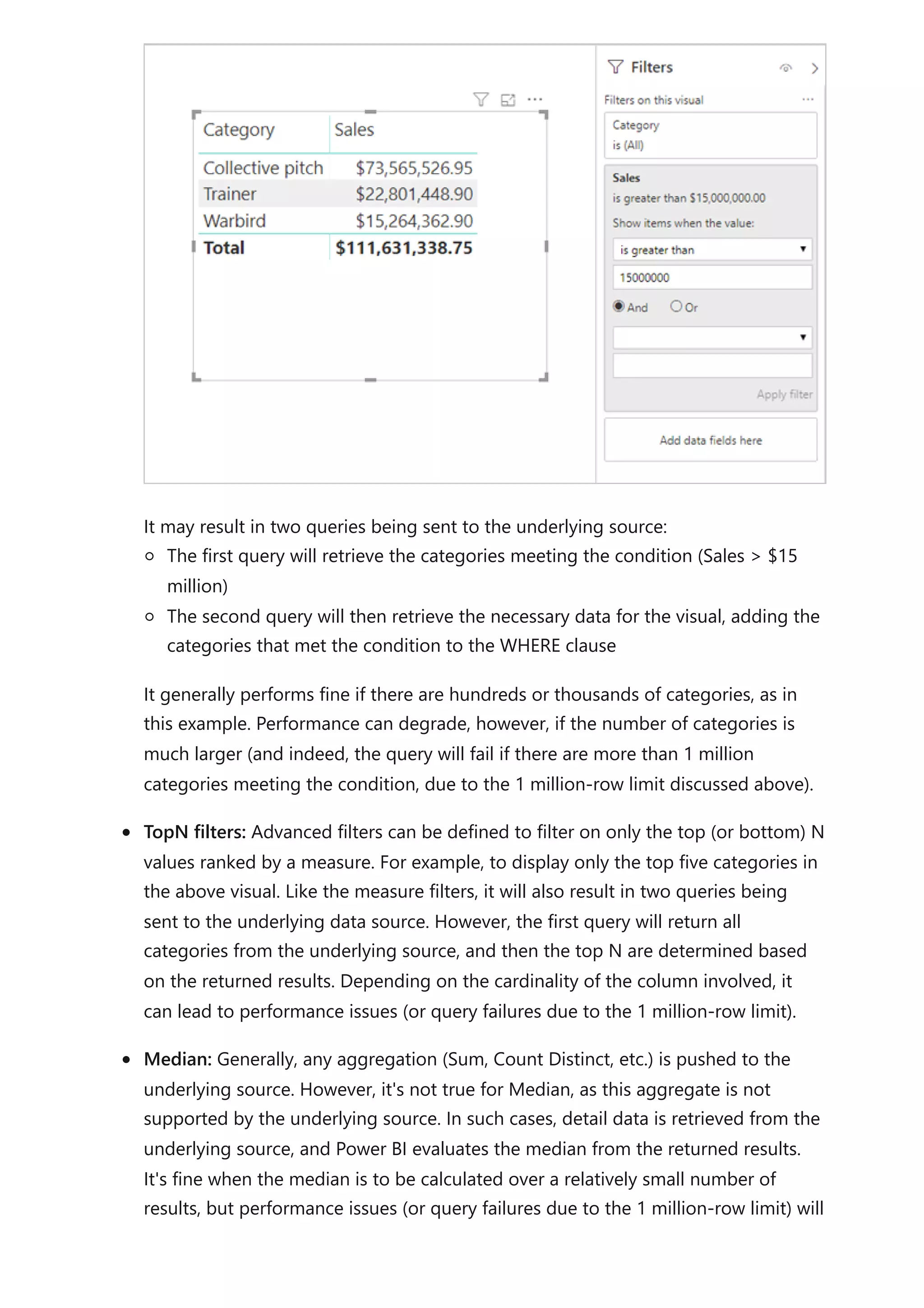 It may result in two queries being sent to the underlying source:
The first query will retrieve the categories meeting the condition (Sales > $15
million)
The second query will then retrieve the necessary data for the visual, adding the
categories that met the condition to the WHERE clause
It generally performs fine if there are hundreds or thousands of categories, as in
this example. Performance can degrade, however, if the number of categories is
much larger (and indeed, the query will fail if there are more than 1 million
categories meeting the condition, due to the 1 million-row limit discussed above).
TopN filters: Advanced filters can be defined to filter on only the top (or bottom) N
values ranked by a measure. For example, to display only the top five categories in
the above visual. Like the measure filters, it will also result in two queries being
sent to the underlying data source. However, the first query will return all
categories from the underlying source, and then the top N are determined based
on the returned results. Depending on the cardinality of the column involved, it
can lead to performance issues (or query failures due to the 1 million-row limit).
Median: Generally, any aggregation (Sum, Count Distinct, etc.) is pushed to the
underlying source. However, it's not true for Median, as this aggregate is not
supported by the underlying source. In such cases, detail data is retrieved from the
underlying source, and Power BI evaluates the median from the returned results.
It's fine when the median is to be calculated over a relatively small number of
results, but performance issues (or query failures due to the 1 million-row limit) will
 