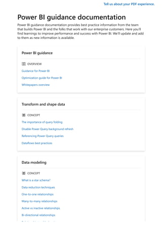 Tell us about your PDF experience.
Power BI guidance documentation
Power BI guidance documentation provides best practice information from the team
that builds Power BI and the folks that work with our enterprise customers. Here you’ll
find learnings to improve performance and success with Power BI. We’ll update and add
to them as new information is available.
Power BI guidance
ｅ OVERVIEW
Guidance for Power BI
Optimization guide for Power BI
Whitepapers overview
Transform and shape data
ｐ CONCEPT
The importance of query folding
Disable Power Query background refresh
Referencing Power Query queries
Dataflows best practices
Data modeling
ｐ CONCEPT
What is a star schema?
Data reduction techniques
One-to-one relationships
Many-to-many relationships
Active vs inactive relationships
Bi-directional relationships
R l ti hi t bl h ti
 