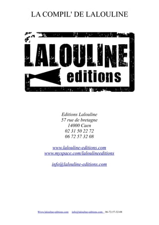 LA COMPIL' DE LALOULINE




                    Editions Lalouline
                    57 rue de bretagne
                       14000 Caen
                      02 31 50 22 72
                      06 72 57 32 08

         www.lalouline-editions.com
      www.myspace.com/laloulineeditions

            info@lalouline-editions.com




 Www.lalouline-editions.com   info@lalouline-editions.com   06-72-57-32-08
 