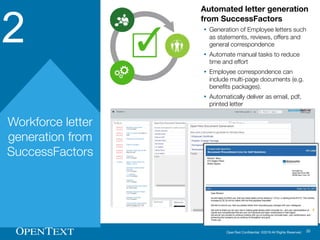 OpenText Confidential. ©2016 All Rights Reserved. 20
2
Workforce letter
generation from
SuccessFactors
Automated letter generation
from SuccessFactors
Ÿ Generation of Employee letters such
as statements, reviews, offers and
general correspondence
Ÿ Automate manual tasks to reduce
time and effort
Ÿ Employee correspondence can
include multi-page documents (e.g.
benefits packages).
Ÿ Automatically deliver as email, pdf,
printed letter
 