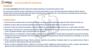 Primeros auxilios (II): Actuaciones
1
QUEMADURAS
Se considera quemadura toda herida o destrucción de tejido producida por una exposición excesiva al calor.
En el campo de los primeros auxilios, la quemadura es una de las pocas lesiones en que el socorrista puede actuar, además de sobre la herida ya
originada, sobre la causa que la está produciendo (fuego, productos químicos, electricidad, etc.), de tal manera que el resultado final sea menos grave
de lo que habría sido si no se hubiera intervenido.
NORMAS BÁSICAS:
1. La primera acción que debe realizar un socorrista es suprimir la causa que produce la quemadura: apagar las llamas, eliminar los ácidos, etc.
2. Mantener los signos vitales (las personas quemadas pueden presentar síntomas de asfixia debido a la inhalación de humos).
3. Examinar el cuerpo de la persona accidentada: comprobar si también se han producido hemorragias, fracturas, etc. y tratar la lesión más grave.
4. Aplicar agua en abundancia en la quemadura para enfriarla y reducir el dolor (de 20 a 30 minutos), quitando ropas, joyas y todo aquello que mantenga
el calor. Si aparecen temblores, tapar a la persona herida con una manta.
5. Cubrir la lesión con un vendaje flojo y húmedo (sábanas, pañuelos, etc.) y poner al herido en posición lateral de seguridad, si las lesiones lo permiten.
El objetivo es evitar la bronco-aspiración del vómito y la obstrucción de las vías respiratorias por caída de la lengua hacia la retrofaringe, en el caso de
que pierda el conocimiento.
6. Tratar la quemadura solamente con agua. Nunca se aplicaran sustancias como pomadas, mantequilla, aceite, etc. que puedan ensuciar, infectar o
encubrir la herida. El médico debe examinar las lesiones limpias.
7. No dar a la persona accidentada líquidos o sólidos por vía oral (agua, alcohol, analgésicos); podría producirse un vómito y complicar más la situación.
Igualmente, ante la posibilidad de que el tratamiento final sea de tipo quirúrgico, debe mantenerse su estómago vacío.
 