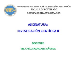 UNIVERSIDAD NACIONAL JOSÉ FAUSTINO SÁNCHEZ CARRIÓN
ESCUELA DE POSTGRADO
DOCTORADO EN ADMINISTRACIÓN
ASIGNATURA:
INVESTIGACIÓN CIENTÍFICA II
DOCENTE:
Mg. CARLOS GONZALES AÑORGA
 