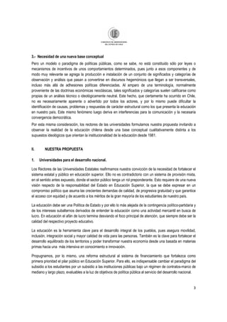 3
3.- Necesidad de una nueva base conceptual
Pero un modelo o paradigma de políticas públicas, como se sabe, no está constituido sólo por leyes o
mecanismos de incentivos de unos comportamientos determinados, pues junto a esos componentes y de
modo muy relevante se agrega la producción e instalación de un conjunto de significados y categorías de
observación y análisis que pasan a convertirse en discursos hegemónicos que llegan a ser transversales,
incluso más allá de adhesiones políticas diferenciadas. Al amparo de una terminología, normalmente
proveniente de las doctrinas económicas neoclásicas, tales significados y categorías suelen calificarse como
propias de un análisis técnico o ideológicamente neutral. Este hecho, que ciertamente ha ocurrido en Chile,
no es necesariamente aparente o advertido por todos los actores, y por lo mismo puede dificultar la
identificación de causas, problemas y respuestas de carácter estructural como los que presenta la educación
en nuestro país. Este mismo fenómeno luego deriva en interferencias para la comunicación y la necesaria
convergencia democrática.
Por esta misma consideración, los rectores de las universidades formulamos nuestra propuesta invitando a
observar la realidad de la educación chilena desde una base conceptual cualitativamente distinta a los
supuestos ideológicos que orientan la institucionalidad de la educación desde 1981.
II. NUESTRA PROPUESTA
1. Universidades para el desarrollo nacional.
Los Rectores de las Universidades Estatales reafirmamos nuestra convicción de la necesidad de fortalecer el
sistema estatal y público en educación superior. Ello no es contradictorio con un sistema de provisión mixta,
en el sentido antes expuesto, donde el sector público tenga un rol preponderante. Esto requiere de una nueva
visión respecto de la responsabilidad del Estado en Educación Superior, la que se debe expresar en un
compromiso político que asuma las crecientes demandas de calidad, de progresiva gratuidad y que garantice
el acceso con equidad y de acuerdo a los méritos de la gran mayoría de los estudiantes de nuestro país.
La educación debe ser una Política de Estado y por ello lo más alejada de la contingencia político-partidaria y
de los intereses subalternos derivados de entender la educación como una actividad mercantil en busca de
lucro. En educación el afán de lucro termina desviando el foco principal de atención, que siempre debe ser la
calidad del respectivo proyecto educativo.
La educación es la herramienta clave para el desarrollo integral de los pueblos, pues asegura movilidad,
inclusión, integración social y mayor calidad de vida para las personas. También es la clave para fortalecer el
desarrollo equilibrado de los territorios y poder transformar nuestra economía desde una basada en materias
primas hacia una más intensiva en conocimiento e innovación.
Propugnamos, por lo mismo, una reforma estructural al sistema de financiamiento que fortalezca como
primera prioridad el pilar público en Educación Superior. Para ello, es indispensable cambiar el paradigma del
subsidio a los estudiantes por un subsidio a las instituciones públicas bajo un régimen de contratos-marco de
mediano y largo plazo, evaluables a la luz de objetivos de política pública al servicio del desarrollo nacional.
 