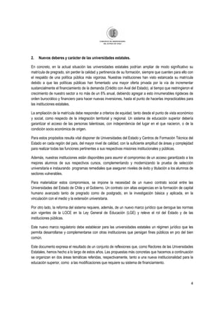 4
2. Nuevos deberes y carácter de las universidades estatales.
En concreto, en la actual situación las universidades estatales podrían ampliar de modo significativo su
matrícula de pregrado, sin perder la calidad y pertinencia de su formación, siempre que cuenten para ello con
el respaldo de una política pública más vigorosa. Nuestras instituciones han visto estancada su matrícula
debido a que las políticas públicas han fomentado una mayor oferta privada por la vía de incrementar
sustancialmente el financiamiento de la demanda (Crédito con Aval del Estado), al tiempo que restringieron el
crecimiento de nuestro sector a no más de un 6% anual, debiendo agregar a esto innumerables rigideces de
orden burocrático y financiero para hacer nuevas inversiones, hasta el punto de hacerlas impracticables para
las instituciones estatales.
La ampliación de la matrícula debe responder a criterios de equidad, tanto desde el punto de vista económico
y social, como respecto de la integración territorial y regional. Un sistema de educación superior debería
garantizar el acceso de las personas talentosas, con independencia del lugar en el que nacieron, o de la
condición socio económica de origen.
Para estos propósitos resulta vital disponer de Universidades del Estado y Centros de Formación Técnica del
Estado en cada región del país, del mayor nivel de calidad, con la suficiente amplitud de áreas y complejidad
para realizar todas las funciones pertinentes a sus respectivas misiones institucionales y públicas.
Además, nuestras instituciones están disponibles para asumir el compromiso de un acceso garantizado a los
mejores alumnos de sus respectivos cursos, complementando y modernizando la prueba de selección
universitaria e instaurando programas remediales que aseguren niveles de éxito y titulación a los alumnos de
sectores vulnerables.
Para materializar estos compromisos, se impone la necesidad de un nuevo contrato social entre las
Universidades del Estado de Chile y el Gobierno. Un contrato con altas exigencias en la formación de capital
humano avanzado tanto de pregrado como de postgrado, en la investigación básica y aplicada, en la
vinculación con el medio y la extensión universitaria.
Por otro lado, la reforma del sistema requiere, además, de un nuevo marco jurídico que derogue las normas
aún vigentes de la LOCE en la Ley General de Educación (LGE) y releve el rol del Estado y de las
instituciones públicas.
Este nuevo marco regulatorio debe establecer para las universidades estatales un régimen jurídico que les
permita desarrollarse y complementarse con otras instituciones que persigan fines públicos en pro del bien
común.
Este documento expresa el resultado de un conjunto de reflexiones que, como Rectores de las Universidades
Estatales, hemos hecho a lo largo de estos años. Las propuestas más concretas que hacemos a continuación
se organizan en dos áreas temáticas referidas, respectivamente, tanto a una nueva institucionalidad para la
educación superior, como a las modificaciones que requiere su sistema de financiamiento.
 