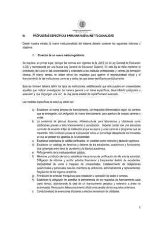5
III. PROPUESTAS ESPECÌFICAS PARA UNA NUEVA INSTITUCIONALIDAD
Desde nuestra mirada, la nueva institucionalidad del sistema debiera contener las siguientes reformas y
objetivos:
1. Creación de un nuevo marco regulatorio:
Se requiere, en primer lugar, derogar las normas aún vigentes de la LOCE en la Ley General de Educación
(LGE) y reemplazarla por una Nueva Ley General de Educación Superior. En esta ley se debe mantener la
prohibición del lucro en las universidades y extenderlo a los institutos profesionales y centros de formación
técnica. Al mismo tiempo, se deben elevar los requisitos para obtener el reconocimiento oficial y el
licenciamiento de las instituciones, carreras y sedes, las que deben certificarse periódicamente.
Esta ley también debiera definir los tipos de instituciones, estableciendo que sólo pueden ser universidades
aquellas que realizan investigación de manera general o en áreas específicas, desarrollando postgrados y
extensión y que dispongan, a la vez, de una planta estable de capital humano avanzado.
Las medidas específicas de esta Ley deben ser:
a) Establecer un nuevo proceso de licenciamiento, con requisitos diferenciados según las carreras
que se entregarán, con obligación de nuevo licenciamiento para apertura de nuevas carreras y
sedes.
b) La existencia de plantas docentes, infraestructuras para laboratorios y bibliotecas como
condiciones previas a todo licenciamiento o acreditación. Deberán contar con una estructura
curricular de acuerdo al tipo de institución al que se aspira, y a las carreras o programas que se
impartirán. Otra condición previa es la propiedad sobre un porcentaje relevante de los inmuebles
en que se prestan los servicios de la Universidad.
c) Establecer estándares de calidad verificables en variables como retención y titulación oportuna.
d) Establecer un catalogo de derechos y deberes de los estudiantes, académicos y funcionarios,
que contemple entre otros, el pluralismo y la libertad académica.
e) Reforzamiento de la institucionalidad pública.
f) Mantener prohibición de lucro y establecer mecanismos de certificación de ello ante la autoridad.
Obligación de informar y auditar estados financieros y trasparentar destino de excedentes.
Imposibilidad de venta o traspaso de universidades. Establecimiento de obligaciones
patrimoniales y personales para los miembros de directorios, administradores y representantes.
Regulación de los órganos directivos.
g) Prohibición de arrendar franquicias para instalación u operación de sedes o carreras.
h) Establecer la obligación de acreditar la permanencia de los requisitos de licenciamiento cada
cierto tiempo, abandonando la idea de un licenciamiento perpetuo y extensivo a áreas no
examinadas. Revocación del reconocimiento oficial ante pérdida de los requisitos anteriores.
i) Condicionalidad de exenciones tributarias a efectiva reinversión de utilidades.
 
